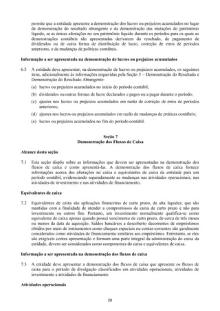 28
permite que a entidade apresente a demonstração dos lucros ou prejuízos acumulados no lugar
da demonstração do resultado abrangente e da demonstração das mutações do patrimônio
líquido, se as únicas alterações no seu patrimônio líquido durante os períodos para os quais as
demonstrações contábeis são apresentadas derivarem do resultado, de pagamento de
dividendos ou de outra forma de distribuição de lucro, correção de erros de períodos
anteriores, e de mudanças de políticas contábeis.
Informação a ser apresentada na demonstração de lucros ou prejuízos acumulados
6.5 A entidade deve apresentar, na demonstração de lucros ou prejuízos acumulados, os seguintes
itens, adicionalmente às informações requeridas pela Seção 5 – Demonstração do Resultado e
Demonstração do Resultado Abrangente:
(a) lucros ou prejuízos acumulados no início do período contábil;
(b) dividendos ou outras formas de lucro declarados e pagos ou a pagar durante o período;
(c) ajustes nos lucros ou prejuízos acumulados em razão de correção de erros de períodos
anteriores;
(d) ajustes nos lucros ou prejuízos acumulados em razão de mudanças de práticas contábeis;
(e) lucros ou prejuízos acumulados no fim do período contábil.
Seção 7
Demonstração dos Fluxos de Caixa
Alcance desta seção
7.1 Esta seção dispõe sobre as informações que devem ser apresentadas na demonstração dos
fluxos de caixa e como apresentá-las. A demonstração dos fluxos de caixa fornece
informações acerca das alterações no caixa e equivalentes de caixa da entidade para um
período contábil, evidenciando separadamente as mudanças nas atividades operacionais, nas
atividades de investimento e nas atividades de financiamento.
Equivalentes de caixa
7.2 Equivalentes de caixa são aplicações financeiras de curto prazo, de alta liquidez, que são
mantidas com a finalidade de atender a compromissos de caixa de curto prazo e não para
investimento ou outros fins. Portanto, um investimento normalmente qualifica-se como
equivalente de caixa apenas quando possui vencimento de curto prazo, de cerca de três meses
ou menos da data de aquisição. Saldos bancários a descoberto decorrentes de empréstimos
obtidos por meio de instrumentos como cheques especiais ou contas-correntes são geralmente
considerados como atividades de financiamento similares aos empréstimos. Entretanto, se eles
são exigíveis contra apresentação e formam uma parte integral da administração do caixa da
entidade, devem ser considerados como componentes do caixa e equivalentes de caixa.
Informação a ser apresentada na demonstração dos fluxos de caixa
7.3 A entidade deve apresentar a demonstração dos fluxos de caixa que apresente os fluxos de
caixa para o período de divulgação classificados em atividades operacionais, atividades de
investimento e atividades de financiamento.
Atividades operacionais
 