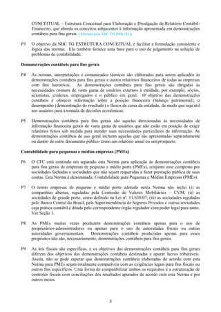 3
CONCEITUAL – Estrutura Conceitual para Elaboração e Divulgação de Relatório Contábil-
Financeiro, que aborda os conceitos subjacentes à informação apresentada em demonstrações
contábeis para fins gerais. (Alterado pela NBC TG 1000 (R1))
P3 O objetivo da NBC TG ESTRUTURA CONCEITUAL é facilitar a formulação consistente e
lógica das normas. Ela também fornece uma base para o uso de julgamento na solução de
problemas de contabilidade.
Demonstrações contábeis para fins gerais
P4 As normas, interpretações e comunicados técnicos são elaborados para serem aplicados às
demonstrações contábeis para fins gerais e outros relatórios financeiros de todas as empresas
com fins lucrativos. As demonstrações contábeis para fins gerais são dirigidas às
necessidades comuns de vasta gama de usuários externos à entidade, por exemplo, sócios,
acionistas, credores, empregados e o público em geral. O objetivo das demonstrações
contábeis é oferecer informação sobre a posição financeira (balanço patrimonial), o
desempenho (demonstração do resultado) e fluxos de caixa da entidade, de modo que seja útil
aos usuários para a tomada de decisões econômicas.
P5 Demonstrações contábeis para fins gerais são aquelas direcionadas às necessidades de
informação financeira gerais de vasta gama de usuários que não estão em posição de exigir
relatórios feitos sob medida para atender suas necessidades particulares de informação. As
demonstrações contábeis de uso geral incluem aquelas que são apresentadas separadamente
ou dentro de outro documento público como um relatório anual ou um prospecto.
Contabilidade para pequenas e médias empresas (PMEs)
P6 O CFC está emitindo em separado esta Norma para aplicação às demonstrações contábeis
para fins gerais de empresas de pequeno e médio porte (PMEs), conjunto esse composto por
sociedades fechadas e sociedades que não sejam requeridas a fazer prestação pública de suas
contas. Esta Norma é denominada: Contabilidade para Pequenas e Médias Empresas (PMEs).
P7 O termo empresas de pequeno e médio porte adotado nesta Norma não inclui (i) as
companhias abertas, reguladas pela Comissão de Valores Mobiliários – CVM; (ii) as
sociedades de grande porte, como definido na Lei nº. 11.638/07; (iii) as sociedades reguladas
pelo Banco Central do Brasil, pela Superintendência de Seguros Privados e outras sociedades
cuja prática contábil é ditada pelo correspondente órgão regulador com poder legal para tanto.
Ver Seção 1.
P8 As PMEs muitas vezes produzem demonstrações contábeis apenas para o uso de
proprietários-administradores ou apenas para o uso de autoridades fiscais ou outras
autoridades governamentais. Demonstrações contábeis produzidas apenas para esses
propósitos não são, necessariamente, demonstrações contábeis para fins gerais.
P9 As leis fiscais são específicas, e os objetivos das demonstrações contábeis para fins gerais
diferem dos objetivos das demonstrações contábeis destinadas a apurar lucros tributáveis.
Assim, não se pode esperar que demonstrações contábeis elaboradas de acordo com esta
Norma para PMEs sejam totalmente compatíveis com as exigências legais para fins fiscais ou
outros fins específicos. Uma forma de compatibilizar ambos os requisitos é a estruturação de
controles fiscais com conciliações dos resultados apurados de acordo com esta Norma e por
outros meios.
 