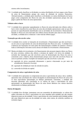 32
retorno sobre investimentos.
7.16 A entidade pode classificar os dividendos ou outras distribuições de lucro pagos como fluxos
de caixa de financiamento porque são custos de obtenção de recursos financeiros.
Alternativamente, a entidade pode classificar os dividendos ou outras distribuições de lucros
pagos como componente dos fluxos de caixa das atividades operacionais porque eles são
pagos a partir dos fluxos de caixa operacionais.
Tributos sobre o lucro
7.17 A entidade deve apresentar separadamente os fluxos de caixa derivados dos tributos sobre o
lucro e deve classificá-los como fluxos de caixa das atividades operacionais a não ser que eles
possam ser especificamente identificados com as atividades de investimento e financiamento.
Quando os fluxos de caixa derivados dos tributos forem alocados para mais de uma classe de
atividade, a entidade deve evidenciar o valor total de tributos pagos.
Transação que não envolve caixa
7.18 A entidade deve excluir as transações de investimento e financiamento que não envolvam o
uso de caixa ou equivalentes de caixa da demonstração dos fluxos de caixa. A entidade deve
evidenciar tais transações em outra parte das demonstrações contábeis de maneira a fornecer
todas as informações relevantes acerca dessas atividades de investimento e financiamento.
7.19 Muitas atividades de investimento e de financiamento não possuem impacto direto nos fluxos
de caixa correntes, embora elas afetem a estrutura de capital e de ativos da entidade. A
exclusão das transações que não envolvem caixa da demonstração dos fluxos de caixa é
consistente com o objetivo dessa demonstração porque esses itens não envolvem fluxos de
caixa no período corrente. Exemplos de transações que não envolvem o caixa são:
(a) aquisição de ativos assumindo diretamente o passivo relacionado ou por meio de
arrendamento financeiro (leasing);
(b) aquisição de entidade por meio de emissão de ações;
(c) conversão de dívida em capital.
Componentes de caixa e equivalentes de caixa
7.20 A entidade deve apresentar os componentes de caixa e equivalentes de caixa e deve, também,
apresentar uma conciliação dos valores divulgados na demonstração dos fluxos de caixa com
os itens equivalentes apresentados no balanço patrimonial. Entretanto, a entidade não
necessita apresentar essa conciliação se os valores de caixa e equivalentes de caixa
apresentados na demonstração dos fluxos de caixa forem idênticos aos valores descritos
similarmente no balanço patrimonial.
Outras divulgações
7.21 A entidade deve divulgar, juntamente com um comentário da administração, os valores dos
saldos relevantes de caixa e equivalentes de caixa mantidos pela entidade que não estejam
disponíveis para uso da entidade. Caixa e equivalentes de caixa mantidos pela entidade podem
não estar disponíveis para uso da entidade em razão, entre outras, de controles cambiais ou
restrições legais.
 