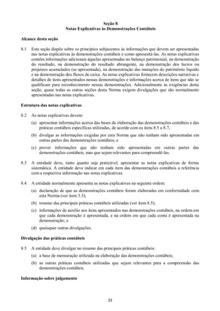 33
Seção 8
Notas Explicativas às Demonstrações Contábeis
Alcance desta seção
8.1 Esta seção dispõe sobre os princípios subjacentes às informações que devem ser apresentadas
nas notas explicativas às demonstrações contábeis e como apresentá-las. As notas explicativas
contêm informações adicionais àquelas apresentadas no balanço patrimonial, na demonstração
do resultado, na demonstração do resultado abrangente, na demonstração dos lucros ou
prejuízos acumulados (se apresentada), na demonstração das mutações do patrimônio líquido
e na demonstração dos fluxos de caixa. As notas explicativas fornecem descrições narrativas e
detalhes de itens apresentados nessas demonstrações e informações acerca de itens que não se
qualificam para reconhecimento nessas demonstrações. Adicionalmente às exigências desta
seção, quase todas as outras seções desta Norma exigem divulgações que são normalmente
apresentadas nas notas explicativas.
Estrutura das notas explicativas
8.2 As notas explicativas devem:
(a) apresentar informações acerca das bases de elaboração das demonstrações contábeis e das
práticas contábeis específicas utilizadas, de acordo com os itens 8.5 a 8.7;
(b) divulgar as informações exigidas por esta Norma que não tenham sido apresentadas em
outras partes das demonstrações contábeis; e
(c) prover informações que não tenham sido apresentadas em outras partes das
demonstrações contábeis, mas que sejam relevantes para compreendê-las.
8.3 A entidade deve, tanto quanto seja praticável, apresentar as notas explicativas de forma
sistemática. A entidade deve indicar em cada item das demonstrações contábeis a referência
com a respectiva informação nas notas explicativas.
8.4 A entidade normalmente apresenta as notas explicativas na seguinte ordem:
(a) declaração de que as demonstrações contábeis foram elaboradas em conformidade com
esta Norma (ver item 3.3);
(b) resumo das principais práticas contábeis utilizadas (ver item 8.5);
(c) informações de auxílio aos itens apresentados nas demonstrações contábeis, na ordem em
que cada demonstração é apresentada, e na ordem em que cada conta é apresentada na
demonstração; e
(d) quaisquer outras divulgações.
Divulgação das práticas contábeis
8.5 A entidade deve divulgar no resumo das principais práticas contábeis:
(a) a base de mensuração utilizada na elaboração das demonstrações contábeis;
(b) as outras práticas contábeis utilizadas que sejam relevantes para a compreensão das
demonstrações contábeis.
Informação sobre julgamento
 