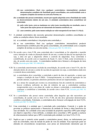 35
(ii) sua controladora final (ou qualquer controladora intermediária) produzir
demonstrações contábeis de finalidade geral consolidadas, em conformidade com o
conjunto completo de normas ou com esta Norma; ou
(b) a entidade não possui controladas, exceto por aquela adquirida com a finalidade de venda
ou desinvestimento dentro de um ano. A entidade controladora deve contabilizar tal
controlada:
(i) pelo valor justo, com as mudanças no valor justo reconhecidas no resultado, caso o
valor justo das ações possa ser mensurado de maneira confiável; ou
(ii) caso contrário, pelo custo menos redução ao valor recuperável (ver item 11.14(c)).
9.3 A entidade controladora não necessita apresentar demonstrações contábeis consolidadas se
ambas as condições abaixo forem atendidas:
(a) se a entidade controladora é ela própria uma controlada; e
(b) se sua controladora final (ou qualquer controladora intermediária) produzir
demonstrações contábeis para fins gerais consolidadas, em conformidade com o conjunto
completo de normas ou com esta norma. (Alterado pela NBC TG 1000 (R1))
9.3A De acordo com o item 9.3B, uma controlada não é consolidada se for adquirida e mantida
com a intenção de venda ou alienação dentro de um ano, a contar da data de sua aquisição (ou
seja, a data em que a adquirente obtém o controle da adquirida). Essa controlada é
contabilizada, de acordo com os requisitos da Seção 11, item 11.8(d), como investimento e,
não, de acordo com esta seção. A controladora também deve fornecer a divulgação do item
9.23A. (Incluído pela NBC TG 1000 (R1))
9.3B Se a controlada anteriormente excluída da consolidação, de acordo com o item 9.3A, não for
alienada dentro de um ano a contar de sua data de aquisição (ou seja, a controladora ainda tem
o controle dessa controlada):
(a) a controladora deve consolidar a controlada a partir da data de aquisição, a menos que
cumpra a condição do item 9.3B(b). Consequentemente, se a data de aquisição foi em
período anterior, os períodos anteriores pertinentes devem ser reapresentados;
(b) se o atraso for causado por eventos ou circunstâncias fora do controle da controladora e
houver evidência suficiente na data de relatório de que a controladora continua
comprometida com o seu plano de vender ou alienar a controlada, a controladora deve
continuar a contabilizar a controlada, de acordo com o item 9.3A. (Incluído pela NBC TG
1000 (R1))
9.3C Se a controladora não possui outras controladas além daquelas que não necessitem ser
consolidadas, de acordo com os itens 9.3A e 9.3B, ela não deve apresentar demonstrações
contábeis consolidadas. Entretanto, a controladora deve fornecer a divulgação do item 9.23A.
(Incluído pela NBC TG 1000 (R1))
9.4 Uma controlada é a entidade que é controlada pela controladora. Controle é o poder de
governar as políticas operacionais e financeiras da entidade de forma a obter benefícios de
suas atividades. Se a entidade criou uma sociedade de propósito especifico (SPE) para atingir
um objetivo específico e bem definido, a entidade deve consolidar a SPE quando a essência
do relacionamento indicar que a SPE é controlada pela entidade (ver itens 9.10 a 9.12).
9.5 Supõe-se que o controle existe quando a controladora possui, direta, ou indiretamente por
meio de controladas, mais da metade do poder de voto da entidade. Essa suposição pode ser
afastada em circunstâncias excepcionais, caso possa ser demonstrado claramente que tal
 