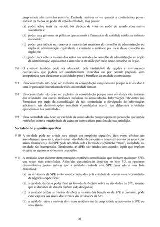 36
propriedade não constitui controle. Controle também existe quando a controladora possui
metade ou menos do poder de voto da entidade, mas possui:
(a) poder sobre mais da metade dos direitos de voto em razão de acordo com outros
investidores;
(b) poder para governar as políticas operacionais e financeiras da entidade conforme estatuto
ou acordo;
(c) poder para indicar ou remover a maioria dos membros do conselho de administração ou
órgão de administração equivalente e controlar a entidade por meio desse conselho ou
órgão; ou
(d) poder para obter a maioria dos votos nas reuniões do conselho de administração ou órgão
de administração equivalente e controlar a entidade por meio desse conselho ou órgão.
9.6 O controle também pode ser alcançado pela titularidade de opções e instrumentos
conversíveis que podem ser imediatamente exercidos ou por possuir preposto com
competência para direcionar as atividades para o beneficio da entidade controladora.
9.7 Uma controlada não deve ser excluída da consolidação simplesmente porque o investidor é
uma organização investidora de risco ou entidade similar.
9.8 Uma controlada não deve ser excluída da consolidação porque suas atividades são distintas
das atividades das outras entidades incluídas na consolidação. Informações relevantes são
fornecidas por meio da consolidação de tais controladas e divulgação de informações
adicionais nas demonstrações contábeis consolidadas acerca das diferentes atividades
operacionais das controladas.
9.9 Uma controlada não deve ser excluída da consolidação porque opera em jurisdição que impõe
restrições sobre a transferência de caixa ou outros ativos para fora da sua jurisdição.
Sociedade de propósito específico
9.10 A entidade pode ser criada para atingir um propósito específico (tais como efetivar um
arrendamento mercantil, desenvolver atividades de pesquisa e desenvolvimento ou securitizar
ativos financeiros). Tal SPE pode ser criada sob a forma de corporação, “trust”, sociedade, ou
entidade não incorporada. Geralmente, as SPEs são criadas com acordos legais que impõem
exigências rigorosas sobre suas operações.
9.11 A entidade deve elaborar demonstrações contábeis consolidadas que incluem quaisquer SPEs
que sejam suas controladas. Além das circunstâncias descritas no item 9.5, as seguintes
circunstâncias podem indicar que a entidade controla uma SPE (essa não é uma lista
exaustiva):
(a) as atividades da SPE estão sendo conduzidas pela entidade de acordo suas necessidades
de negócios específicas;
(b) a entidade detém o poder final na tomada de decisão sobre as atividades da SPE, mesmo
que as decisões do dia-dia tenham sido delegadas;
(c) a entidade detém os direitos de obter a maioria dos benefícios da SPE e, portanto, pode
estar exposta aos riscos decorrentes das atividades da SPE;
(d) a entidade retém a maioria dos riscos residuais ou de propriedade relacionados à SPE ou
seus ativos.
 