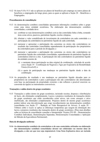 37
9.12 Os itens 9.10 e 9.11 não se aplicam aos planos de benefícios pós-emprego ou outros planos de
benefícios a empregados de longo prazo, para os quais se aplicam a Seção 28 – Benefícios a
Empregados.
Procedimentos de consolidação
9.13 As demonstrações contábeis consolidadas apresentam informações contábeis sobre o grupo
como uma única entidade econômica. Na elaboração das demonstrações contábeis
consolidadas, a entidade deve:
(a) combinar as suas demonstrações contábeis com as das controladas linha a linha, somando
itens como ativos, passivos, patrimônio líquido, receita e despesa;
(b) eliminar o valor contabilizado de investimento da controladora em cada controlada e a
participação da controladora no patrimônio líquido de cada controlada;
(c) mensurar e apresentar a participação dos acionistas ou sócios não controladores no
resultado das controladas consolidadas separadamente da participação dos proprietários
da controladora para o período de divulgação; e
(d) mensurar e apresentar a participação dos acionistas ou sócios não controladores no
patrimônio líquido das controladas consolidadas, separadamente do patrimônio líquido da
controladora relativos a eles. A participação dos não controladores no patrimônio líquido
da entidade consiste de:
(i) o montante dessa participação na data original da combinação, calculada de acordo
com a Seção 19 – Combinação de Negócios e Ágio por Expectativa de Rentabilidade
Futura (Goodwill); e
(ii) a quota de participação nas mudanças no patrimônio líquido desde a data da
combinação.
9.14 As proporções do resultado e nas mudanças no patrimônio líquido alocadas para os
proprietários da controladora e para a participação dos não controladores são determinadas
com base na participação da propriedade existente e não refletem o possível exercício ou
conversão de opções ou instrumentos conversíveis.
Transações e saldos dentro do grupo econômico
9.15 Transações e saldos dentro do grupo econômico, incluindo receitas, despesas e distribuições
de lucro, são eliminados completamente. Lucros e prejuízos resultantes de transações dentro
do grupo econômico que estão reconhecidos como ativos, tais como estoques e ativo
imobilizado, são eliminados completamente. Prejuízos dentro do mesmo grupo econômico
podem indicar uma desvalorização que exige reconhecimento nas demonstrações contábeis
consolidadas (ver Seção 27 – Redução ao Valor Recuperável de Ativos). A seção 29 –
Tributos sobre o Lucro se aplica as diferenças temporárias que surgem da eliminação dos
lucros e prejuízos resultantes das transações dentro do grupo econômico. (Para mais detalhes
sobre as técnicas de consolidação consultar a Interpretação Técnica ITG 09 – Demonstrações
Contábeis Individuais, Demonstrações Separadas, Demonstrações Consolidadas e Aplicação
do Método da Equivalência Patrimonial).
Data de divulgação uniforme
9.16 As demonstrações contábeis da controladora e de suas controladas utilizadas na elaboração
das demonstrações contábeis consolidadas devem ser elaboradas na mesma data de
divulgação, a não ser que isso seja impraticável. Uma Nota Explicativa deve ser incluída
 