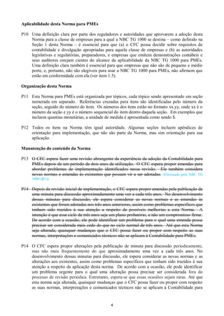 4
Aplicabilidade desta Norma para PMEs
P10 Uma definição clara por parte dos reguladores e autoridades que aprovarem a adoção desta
Norma para a classe de empresas para a qual a NBC TG 1000 se destina – como definido na
Seção 1 desta Norma – é essencial para que (a) o CFC possa decidir sobre requisitos de
contabilidade e divulgação apropriadas para aquela classe de empresas e (b) as autoridades
legislativas e regulatórias, preparadores, e empresas que emitem demonstrações contábeis e
seus auditores estejam cientes do alcance da aplicabilidade da NBC TG 1000 para PMEs.
Uma definição clara também é essencial para que empresas que não são de pequeno e médio
porte, e, portanto, não são elegíveis para usar a NBC TG 1000 para PMEs, não afirmem que
estão em conformidade com ela (ver item 1.5).
Organização desta Norma
P11 Esta Norma para PMEs está organizada por tópicos, cada tópico sendo apresentado em seção
numerada em separado. Referências cruzadas para itens são identificadas pelo número da
seção, seguido do número do item. Os números dos itens estão no formato xx.yy, onde xx é o
número da seção e yy é o número sequencial do item dentro daquela seção. Em exemplos que
incluem quantias monetárias, a unidade de medida é apresentada como sendo $.
P12 Todos os itens na Norma têm igual autoridade. Algumas seções incluem apêndices de
orientação para implementação, que não são parte da Norma, mas sim orientação para sua
aplicação.
Manutenção do conteúdo da Norma
P13 O CFC espera fazer uma revisão abrangente da experiência da adoção da Contabilidade para
PMEs depois de um período de dois anos de utilização. O CFC espera propor emendas para
abordar problemas de implementação identificados nessa revisão. Ele também considera
novas normas e emendas às existentes que possam vir a ser adotadas. (Eliminado pela NBC TG
1000 (R1))
P14 Depois da revisão inicial de implementação, o CFC espera propor emendas pela publicação de
uma minuta para discussão aproximadamente uma vez a cada três anos. No desenvolvimento
dessas minutas para discussão, ele espera considerar as novas normas e as emendas às
existentes que foram adotadas nos três anos anteriores, assim como problemas específicos que
tenham sido trazidos à sua atenção a respeito de possíveis melhorias a esta Norma. A
intenção é que esse ciclo de três anos seja um plano probatório, e não um compromisso firme.
De acordo com a ocasião, ele pode identificar um problema para o qual uma emenda possa
precisar ser considerada mais cedo do que no ciclo normal de três anos. Até que esta Norma
seja alterada, quaisquer mudanças que o CFC possa fazer ou propor com respeito as suas
normas, interpretações e comunicados técnicos não se aplicam à Contabilidade para PMEs.
P14 O CFC espera propor alterações pela publicação de minuta para discussão periodicamente,
mas não mais frequentemente do que aproximadamente uma vez a cada três anos. No
desenvolvimento dessas minutas para discussão, ele espera considerar as novas normas e as
alterações aos existentes, assim como problemas específicos que tenham sido trazidos à sua
atenção a respeito da aplicação desta norma. De acordo com a ocasião, ele pode identificar
um problema urgente para o qual uma alteração possa precisar ser considerada fora do
processo de revisão periódica. Entretanto, espera-se que essas ocasiões sejam raras. Até que
esta norma seja alterada, quaisquer mudanças que o CFC possa fazer ou propor com respeito
as suas normas, interpretações e comunicados técnicos não se aplicam à Contabilidade para
 