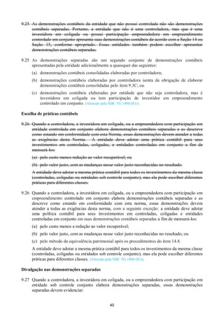 40
9.25 As demonstrações contábeis da entidade que não possui controlada não são demonstrações
contábeis separadas. Portanto, a entidade que não é uma controladora, mas que é uma
investidora em coligada ou possui participação empreendedora em empreendimento
controlado em conjunto apresenta suas demonstrações contábeis de acordo com a Seção 14 ou
Seção 15, conforme apropriado. Essas entidades também podem escolher apresentar
demonstrações contábeis separadas.
9.25 As demonstrações separadas são um segundo conjunto de demonstrações contábeis
apresentadas pela entidade adicionalmente a quaisquer das seguintes:
(a) demonstrações contábeis consolidadas elaboradas por controladora;
(b) demonstrações contábeis elaboradas por controladora isenta da obrigação de elaborar
demonstrações contábeis consolidadas pelo item 9.3C; ou
(c) demonstrações contábeis elaboradas por entidade que não seja controladora, mas é
investidora em coligada ou tem participação de investidor em empreendimento
controlado em conjunto. (Alterado pela NBC TG 1000 (R1))
Escolha de práticas contábeis
9.26 Quando a controladora, a investidora em coligada, ou a empreendedora com participação em
entidade controlada em conjunto elabora demonstrações contábeis separadas e as descreve
como estando em conformidade com esta Norma, essas demonstrações devem atender a todas
as exigências desta Norma. A entidade deve adotar uma prática contábil para seus
investimentos em controladas, coligadas, e entidades controladas em conjunto a fim de
mensurá-los:
(a) pelo custo menos redução ao valor recuperável; ou
(b) pelo valor justo, com as mudanças nesse valor justo reconhecidas no resultado.
A entidade deve adotar a mesma prática contábil para todos os investimentos da mesma classe
(controladas, coligadas ou entidades sob controle conjunto), mas ela pode escolher diferentes
práticas para diferentes classes.
9.26 Quando a controladora, a investidora em coligada, ou a empreendedora com participação em
empreendimento controlado em conjunto elabora demonstrações contábeis separadas e as
descreve como estando em conformidade com esta norma, essas demonstrações devem
atender a todas as exigências desta norma, com a seguinte exceção: a entidade deve adotar
uma política contábil para seus investimentos em controladas, coligadas e entidades
controladas em conjunto em suas demonstrações contábeis separadas a fim de mensurá-los:
(a) pelo custo menos a redução ao valor recuperável;
(b) pelo valor justo, com as mudanças nesse valor justo reconhecidas no resultado; ou
(c) pelo método da equivalência patrimonial após os procedimentos do item 14.8.
A entidade deve adotar a mesma prática contábil para todos os investimentos da mesma classe
(controladas, coligadas ou entidades sob controle conjunto), mas ela pode escolher diferentes
práticas para diferentes classes. (Alterado pela NBC TG 1000 (R1))
Divulgação nas demonstrações separadas
9.27 Quando a controladora, a investidora em coligada, ou a empreendedora com participação em
entidade sob controle conjunto elabora demonstrações separadas, essas demonstrações
separadas devem evidenciar:
 