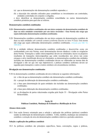 41
(a) que as demonstrações são demonstrações contábeis separadas; e
(b) a descrição dos métodos utilizados para contabilizar os investimentos em controladas,
entidades controladas em conjunto e coligadas,
e deve identificar as demonstrações contábeis consolidadas ou outras demonstrações
contábeis primárias para qual elas se referem.
Demonstrações contábeis combinadas
9.28 Demonstrações contábeis combinadas são um único conjunto de demonstrações contábeis de
duas ou mais entidades controladas por um único investidor. Esta Norma não exige que
sejam elaboradas demonstrações contábeis combinadas.
9.28 Demonstrações contábeis combinadas são um único conjunto de demonstrações contábeis de
duas ou mais entidades sob controle comum (conforme descrito no item 19.2(a)). Esta norma
não exige que sejam elaboradas demonstrações contábeis combinadas. (Alterado pela NBC TG
1000 (R1))
9.29 Se a entidade elaborar demonstrações contábeis combinadas e descrevê-las como em
conformidade com esta Norma, essas demonstrações devem obedecer a todas as exigências
desta Norma. Transações e saldos intercompanhias devem ser eliminados; lucros ou prejuízos
resultantes de transações intercompanhias que estão reconhecidos nos ativos tais como
estoques e ativo imobilizado devem ser eliminados; as demonstrações contábeis das entidades
incluídas nas demonstrações contábeis combinadas devem ser elaboradas na mesma data de
divulgação a não ser que isto seja impraticável; e práticas contábeis uniformes devem ser
seguidas para transações e outros eventos similares em circunstâncias similares.
Divulgação nas demonstrações combinadas
9.30 As demonstrações contábeis combinadas devem evidenciar as seguintes informações:
(a) o fato de que as demonstrações contábeis são demonstrações contábeis combinadas;
(b) o porquê da elaboração de demonstrações contábeis combinadas;
(c) a base para determinação de quais entidades são incluídas nas demonstrações contábeis
combinadas;
(d) a base para elaboração das demonstrações contábeis combinadas;
(e) as divulgações de partes relacionadas exigidas pela Seção 33 – Divulgação sobre Partes
Relacionadas.
Seção 10
Políticas Contábeis, Mudança de Estimativa e Retificação de Erro
Alcance desta seção
10.1 Esta seção fornece orientação para a seleção e aplicação das políticas (práticas) contábeis
usadas na elaboração de demonstrações contábeis. Cobre, também, mudanças nas estimativas
contábeis e correção de erros de demonstrações contábeis relativos a períodos anteriores.
Seleção e aplicação das políticas contábeis
10.2 As políticas contábeis são princípios específicos, bases, convenções, regras e práticas,
 