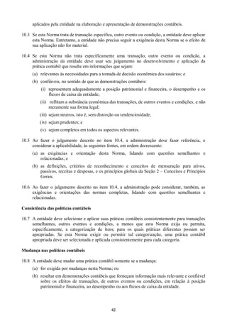 42
aplicados pela entidade na elaboração e apresentação de demonstrações contábeis.
10.3 Se esta Norma trata de transação específica, outro evento ou condição, a entidade deve aplicar
esta Norma. Entretanto, a entidade não precisa seguir a exigência desta Norma se o efeito de
sua aplicação não for material.
10.4 Se esta Norma não trata especificamente uma transação, outro evento ou condição, a
administração da entidade deve usar seu julgamento no desenvolvimento e aplicação da
prática contábil que resulte em informações que sejam:
(a) relevantes às necessidades para a tomada de decisão econômica dos usuários; e
(b) confiáveis, no sentido de que as demonstrações contábeis:
(i) representem adequadamente a posição patrimonial e financeira, o desempenho e os
fluxos de caixa da entidade;
(ii) reflitam a substância econômica das transações, de outros eventos e condições, e não
meramente sua forma legal;
(iii) sejam neutros, isto é, sem distorção ou tendenciosidade;
(iv) sejam prudentes; e
(v) sejam completos em todos os aspectos relevantes.
10.5 Ao fazer o julgamento descrito no item 10.4, a administração deve fazer referência, e
considerar a aplicabilidade, às seguintes fontes, em ordem decrescente:
(a) as exigências e orientação desta Norma, lidando com questões semelhantes e
relacionadas; e
(b) as definições, critérios de reconhecimento e conceitos de mensuração para ativos,
passivos, receitas e despesas, e os princípios globais da Seção 2 – Conceitos e Princípios
Gerais.
10.6 Ao fazer o julgamento descrito no item 10.4, a administração pode considerar, também, as
exigências e orientações das normas completas, lidando com questões semelhantes e
relacionadas.
Consistência das políticas contábeis
10.7 A entidade deve selecionar e aplicar suas práticas contábeis consistentemente para transações
semelhantes, outros eventos e condições, a menos que esta Norma exija ou permita,
especificamente, a categorização de itens, para os quais práticas diferentes possam ser
apropriadas. Se esta Norma exigir ou permitir tal categorização, uma prática contábil
apropriada deve ser selecionada e aplicada consistentemente para cada categoria.
Mudança nas políticas contábeis
10.8 A entidade deve mudar uma prática contábil somente se a mudança:
(a) for exigida por mudanças nesta Norma; ou
(b) resultar em demonstrações contábeis que forneçam informação mais relevante e confiável
sobre os efeitos de transações, de outros eventos ou condições, em relação à posição
patrimonial e financeira, ao desempenho ou aos fluxos de caixa da entidade.
 
