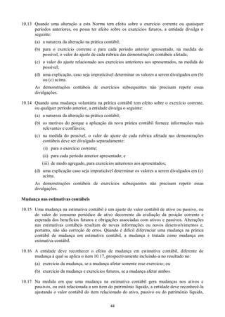 44
10.13 Quando uma alteração a esta Norma tem efeito sobre o exercício corrente ou quaisquer
períodos anteriores, ou possa ter efeito sobre os exercícios futuros, a entidade divulga o
seguinte:
(a) a natureza da alteração na prática contábil;
(b) para o exercício corrente e para cada período anterior apresentado, na medida do
possível, o valor do ajuste de cada rubrica das demonstrações contábeis afetada;
(c) o valor do ajuste relacionado aos exercícios anteriores aos apresentados, na medida do
possível;
(d) uma explicação, caso seja impraticável determinar os valores a serem divulgados em (b)
ou (c) acima.
As demonstrações contábeis de exercícios subsequentes não precisam repetir essas
divulgações.
10.14 Quando uma mudança voluntária na prática contábil tem efeito sobre o exercício corrente,
ou qualquer período anterior, a entidade divulga o seguinte:
(a) a natureza da alteração na prática contábil;
(b) os motivos do porque a aplicação da nova prática contábil fornece informações mais
relevantes e confiáveis;
(c) na medida do possível, o valor do ajuste de cada rubrica afetada nas demonstrações
contábeis deve ser divulgado separadamente:
(i) para o exercício corrente;
(ii) para cada período anterior apresentado; e
(iii) de modo agregado, para exercícios anteriores aos apresentados;
(d) uma explicação caso seja impraticável determinar os valores a serem divulgados em (c)
acima.
As demonstrações contábeis de exercícios subsequentes não precisam repetir essas
divulgações.
Mudança nas estimativas contábeis
10.15 Uma mudança na estimativa contábil é um ajuste do valor contábil de ativo ou passivo, ou
do valor do consumo periódico de ativo decorrente da avaliação da posição corrente e
esperada dos benefícios futuros e obrigações associadas com ativos e passivos. Alterações
nas estimativas contábeis resultam de novas informações ou novos desenvolvimentos e,
portanto, não são correção de erros. Quando é difícil diferenciar uma mudança na prática
contábil de mudança em estimativa contábil, a mudança é tratada como mudança em
estimativa contábil.
10.16 A entidade deve reconhecer o efeito de mudança em estimativa contábil, diferente de
mudança à qual se aplica o item 10.17, prospectivamente incluindo-a no resultado no:
(a) exercício da mudança, se a mudança afetar somente esse exercício; ou
(b) exercício da mudança e exercícios futuros, se a mudança afetar ambos.
10.17 Na medida em que uma mudança na estimativa contábil gera mudanças nos ativos e
passivos, ou está relacionada a um item do patrimônio líquido, a entidade deve reconhecê-la
ajustando o valor contábil do item relacionado do ativo, passivo ou do patrimônio líquido,
 