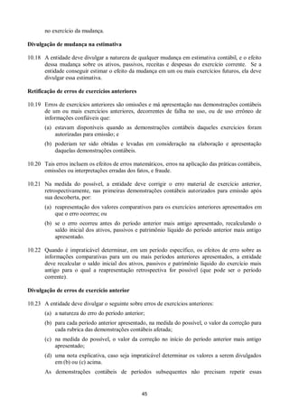 45
no exercício da mudança.
Divulgação de mudança na estimativa
10.18 A entidade deve divulgar a natureza de qualquer mudança em estimativa contábil, e o efeito
dessa mudança sobre os ativos, passivos, receitas e despesas do exercício corrente. Se a
entidade conseguir estimar o efeito da mudança em um ou mais exercícios futuros, ela deve
divulgar essa estimativa.
Retificação de erros de exercícios anteriores
10.19 Erros de exercícios anteriores são omissões e má apresentação nas demonstrações contábeis
de um ou mais exercícios anteriores, decorrentes de falha no uso, ou de uso errôneo de
informações confiáveis que:
(a) estavam disponíveis quando as demonstrações contábeis daqueles exercícios foram
autorizadas para emissão; e
(b) poderiam ter sido obtidas e levadas em consideração na elaboração e apresentação
daquelas demonstrações contábeis.
10.20 Tais erros incluem os efeitos de erros matemáticos, erros na aplicação das práticas contábeis,
omissões ou interpretações erradas dos fatos, e fraude.
10.21 Na medida do possível, a entidade deve corrigir o erro material de exercício anterior,
retrospectivamente, nas primeiras demonstrações contábeis autorizados para emissão após
sua descoberta, por:
(a) reapresentação dos valores comparativos para os exercícios anteriores apresentados em
que o erro ocorreu; ou
(b) se o erro ocorreu antes do período anterior mais antigo apresentado, recalculando o
saldo inicial dos ativos, passivos e patrimônio líquido do período anterior mais antigo
apresentado.
10.22 Quando é impraticável determinar, em um período específico, os efeitos de erro sobre as
informações comparativas para um ou mais períodos anteriores apresentados, a entidade
deve recalcular o saldo inicial dos ativos, passivos e patrimônio líquido do exercício mais
antigo para o qual a reapresentação retrospectiva for possível (que pode ser o período
corrente).
Divulgação de erros de exercício anterior
10.23 A entidade deve divulgar o seguinte sobre erros de exercícios anteriores:
(a) a natureza do erro do período anterior;
(b) para cada período anterior apresentado, na medida do possível, o valor da correção para
cada rubrica das demonstrações contábeis afetada;
(c) na medida do possível, o valor da correção no início do período anterior mais antigo
apresentado;
(d) uma nota explicativa, caso seja impraticável determinar os valores a serem divulgados
em (b) ou (c) acima.
As demonstrações contábeis de períodos subsequentes não precisam repetir essas
 