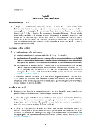 46
divulgações.
Seção 11
Instrumentos Financeiros Básicos
Alcance das seções 11 e 12
11.1 A Seção 11 – Instrumentos Financeiros Básicos e a Seção 12 – Outros Tópicos sobre
Instrumentos Financeiros, em conjunto, lidam com o reconhecimento, a reversão, a
mensuração e a divulgação de instrumentos financeiros (ativos financeiros e passivos
financeiros). A Seção 11 é aplicável a instrumentos financeiros básicos e é relevante a todas
as entidades. A Seção 12 é aplicável a outros instrumentos e transações financeiras mais
complexos. Se a entidade opera apenas com transações de instrumento financeiro básico,
então a Seção 12 não é aplicável. Entretanto, mesmo aquelas entidades que operam apenas
com instrumentos financeiros básicos, devem considerar o alcance da Seção 12 para se
certificar de que são isentas.
Escolha da prática contábil
11.2 A entidade deve escolher aplicar entre:
(a) as disposições integrais tanto da Seção 11 e da Seção 12 no total; ou
(b) as disposições de reconhecimento e mensuração de instrumentos financeiros da NBC
TG 38 – Instrumentos Financeiros: Reconhecimento e Mensuração e os requisitos de
divulgação das Seções 11 e 12, para contabilizar todos os seus instrumentos financeiros.
(b) as disposições de reconhecimento e mensuração de instrumentos financeiros da NBC
TG 38 – Instrumentos Financeiros: Reconhecimento e Mensuração (quando a NBC TG
38 for revogada, deve ser aplicada a NBC TG que a substituirá) e os requisitos de
divulgação das Seções 11 e 12, para contabilizar todos os seus instrumentos financeiros.
(Alterado pela NBC TG 1000 (R1))
A escolha da entidade, de (a) ou (b), é uma escolha de política contábil. Os itens 10.8 a
10.14 contêm os requisitos para determinar quando uma mudança na política contábil é
apropriada, como tal mudança deve ser contabilizada e qual informação deve ser divulgada
sobre a mudança na política contábil.
Introdução à seção 11
11.3 Um instrumento financeiro é um contrato que gera um ativo financeiro para a entidade, e um
passivo financeiro ou instrumento patrimonial para outra entidade.
11.4 A seção 11 exige o método do custo amortizado para todos os instrumentos financeiros
básicos, exceto para os investimentos em ações preferenciais não conversíveis e não
resgatáveis, e ações ordinárias não resgatáveis, negociadas em mercados organizados ou
cujo valor justo possa ser avaliado de forma confiável.
11.4 A Seção 11 exige o método do custo amortizado para todos os instrumentos financeiros
básicos, exceto para os investimentos em ações preferenciais não conversíveis e ações
ordinárias ou preferenciais não resgatáveis, negociadas em mercados organizados ou cujo
valor justo possa ser mensurado de forma confiável sem custo ou esforço excessivo. (Alterado
pela NBC TG 1000 (R1))
 