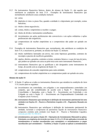 47
11.5 Os instrumentos financeiros básicos, dentro do alcance da Seção 11, são aqueles que
satisfazem as condições do item 11.8. Exemplos de instrumentos financeiros que
normalmente satisfazem essas condições incluem:
(a) caixa;
(b) depósitos à vista e a prazo fixo, quando a entidade é o depositante; por exemplo, contas
bancárias;
(c) títulos e letras negociáveis;
(d) contas, títulos e empréstimos a receber e a pagar;
(e) títulos de dívida e instrumentos semelhantes;
(f) investimentos em ações preferenciais não conversíveis e em ações ordinárias e ações
preferenciais não resgatáveis;
(g) compromissos de receber empréstimo se o compromisso não puder ser quitado em
caixa.
11.6 Exemplos de instrumentos financeiros que, normalmente, não satisfazem as condições do
item 11.8, e encaixam-se, portanto, no alcance da Seção 12, incluem:
(a) títulos mobiliários lastreados em ativos, tais como hipotecas garantidas, contratos de
recompra e pacotes de recebíveis garantidos;
(b) opções, direitos, garantias, contratos a termo, contratos futuros e swaps de taxa de juros,
que podem ser quitados em caixa ou pela troca com outro instrumento financeiro;
(c) instrumentos financeiros que se qualificam e são designados como instrumentos de
hedge, de acordo com as exigências da Seção 12;
(d) compromissos de conceder empréstimo para outra entidade;
(e) compromissos de receber empréstimo se o compromisso puder ser quitado em caixa.
Alcance da seção 11
11.7 A Seção 11 aplica-se a todos os instrumentos financeiros que atendem às condições do item
11.8, exceto para os seguintes:
(a) investimentos em controladas, em coligadas e em empreendimentos controlados em
conjunto, que são contabilizados de acordo com a Seção 9 – Demonstrações
Consolidadas e Separadas, com a Seção 14 – Investimento em Controlada e em
Coligada ou com a Seção 15 – Investimento em Empreendimento Controlado em
Conjunto (Joint Venture);
(b) instrumentos financeiros que satisfaçam à definição de instrumento patrimonial de uma
entidade (ver Seções 22 – Passivo e Patrimônio Líquido e 26 – Pagamento Baseado em
Ações);
(b) instrumentos financeiros que satisfaçam à definição de instrumento patrimonial da
entidade, incluindo o componente de patrimônio líquido de instrumentos financeiros
compostos emitidos pela entidade (ver Seção 22 – Passivo e Patrimônio Líquido);
(Alterada pela NBC TG 1000 (R1))
(c) arrendamentos, aos quais a Seção 20 – Operações de Arrendamento Mercantil se aplica.
Entretanto, as exigências de reversão nos itens 11.33 a 11.38 são aplicadas à reversão de
arrendamentos a receber reconhecidos por arrendador, e arrendamentos a pagar
reconhecidos por arrendatário. Também, a Seção 12 pode se aplicar a arrendamentos
 