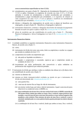 48
com as características especificadas no item 12.3(f);
(c) arrendamentos, aos quais a Seção 20 – Operações de Arrendamento Mercantil ou o item
12.3(f) se aplica. Entretanto, as exigências de reversão nos itens 11.33 a 11.38 são
aplicadas à reversão de arrendamentos a receber reconhecidos por arrendador, e
arrendamentos a pagar reconhecidos por arrendatário, e os requisitos de redução ao
valor recuperável nos itens 11.21 a 11.26 se aplicam a recebíveis de arrendamento
reconhecidos por arrendador; (Alterada pela NBC TG 1000 (R1))
(d) direitos e obrigações dos empregadores de acordo com os planos de benefícios aos
empregados, na qual a Seção 28 – Benefícios a Empregados é aplicável;
(e) instrumentos financeiros, contratos e obrigações decorrentes de transação de pagamento
baseada em ações aos quais se aplica a Seção 26; (Incluída pela NBC TG 1000 (R1))
(f) ativos de reembolso que são contabilizados de acordo com a Seção 21 – Provisões,
Passivos Contingentes e Ativos Contingentes (ver item 21.9). (Incluída pela NBC TG 1000
(R1))
Instrumentos financeiros básicos
11.8 A entidade contabiliza os seguintes instrumentos financeiros como instrumentos financeiros
básicos, de acordo com a Seção 11:
(a) caixa;
(b) instrumento de dívida (tal como uma conta, título ou empréstimo a receber ou a pagar)
que atenda às condições do item 11.9;
(c) compromisso de receber um empréstimo que:
(i) não pode ser liquidado em dinheiro; e
(ii) quando o compromisso é executado, espera-se que o empréstimo atenda as
condições do item 11.9;
(d) investimento em ações preferenciais não conversíveis e ações ordinárias ou
preferenciais não resgatáveis por ordem do portador.
11.9 O instrumento de dívida que satisfaça a todas as condições das alíneas (a) a (d) abaixo deve
ser contabilizado de acordo com a Seção 11:
(a) retornos ao detentor são:
(a) retornos ao titular (mutuante/credor) avaliados na moeda em que o instrumento de
dívida está denominado são: (Alterado pela Revisão CPC 11)
(i) uma quantia fixa;
(ii) uma taxa de retorno fixa ao longo da vida do instrumento;
(iii) um retorno variável que, por toda a vida do instrumento, é igual a uma taxa de juros
observável ou cotada (tal como a LIBOR); ou
(iv) uma combinação de tal taxa fixa e da taxa variável (tal como a LIBOR, acrescida de
200 pontos-base), desde que ambas as taxas, fixa e variável, sejam positivas (por
exemplo, swap de taxa de juros com taxa fixa positiva e taxa variável negativa não
atenderia a este critério). Para retornos de juros de taxa fixa e variável, o juro é
calculado multiplicando-se a taxa aplicável pela quantia principal em aberto durante
o periodo;
(iv) a combinação de tal taxa fixa e variável, desde que ambas as taxas, fixa e variável,
 
