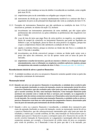 50
por causa de uma mudança na taxa de câmbio é reconhecida no resultado, como exigido
pelo item 30.10;
(c) empréstimos para ou de controladas ou coligadas que vençam à vista;
(d) instrumento de dívida que se tornaria imediatamente recebível se o emissor não fizer o
pagamento de juros ou do principal (tal disposição não viola as condições do item 11.9).
11.11 Exemplos de instrumentos financeiros que não satisfazem as condições do item 11.9 (e
encaixam-se, portanto, no alcance da seção 12), incluem:
(a) investimento em instrumentos patrimoniais de outra entidade, que não sejam ações
preferenciais não conversíveis ou ações ordinárias ou preferenciais não resgatáveis (ver
item 11.8(d));
(b) swap de taxa de juros que paga fluxo de caixa positivo ou negativo, ou compromisso
futuro de compra de commodity ou instrumento financeiro que pode ser liquidado em
dinheiro e que, na liquidação, possa ter fluxo de caixa positivo ou negativo, porque tais
swaps e compromissos futuros não satisfazem a condição do item 11.9(a);
(c) opções e contratos futuros, porque os retornos ao titular não são fixos e a condição do
item 11.9(a) não é atendida;
(d) investimentos em dívida conversível, porque o retorno ao titular pode variar com o
preço das ações dos emissores, em vez de apenas variar com as taxas de juros do
mercado;
(e) empréstimo a receber de terceiros, que dá aos mesmos o direito ou a obrigação de pagar
antecipadamente, caso a tributação ou exigências contábeis aplicáveis mudem, porque
tal empréstimo não atende à condição do item 11.9(c). (Eliminada pela NBC TG 1000 (R1))
Reconhecimento inicial de ativos e passivos financeiros
11.12 A entidade reconhece um ativo ou um passivo financeiro somente quando tornar-se parte das
disposições contratuais do instrumento.
Mensuração inicial
11.13 Quando um ativo ou um passivo financeiro é reconhecido, a entidade deve avaliá-lo pelo
custo da operação (incluindo os custos de transação, exceto na mensuração inicial de ativos
e passivos financeiros, que são avaliados pelo valor justo por meio do resultado), a menos
que o acordo constitua, de fato, uma transação financeira. Uma transação financeira pode
acontecer em conexão com a venda de bens e serviços, por exemplo, se o pagamento é
postergado além dos termos comerciais normais ou é financiada a uma taxa de juros que não
é a de mercado. Se o acordo constitui uma transação financeira, a entidade avalia os ativos e
passivos financeiros com base no valor presente dos pagamentos futuros, descontados pela
taxa de juros de mercado para instrumento de dívida semelhante.
11.13 Quando o ativo ou o passivo financeiro é reconhecido, a entidade deve mensurá-lo pelo
custo da operação (incluindo os custos de transação, exceto na mensuração inicial de ativos
e passivos financeiros, que são subsequentemente mensurados pelo valor justo por meio do
resultado), a menos que o acordo constitua, de fato, uma transação de financiamento para a
entidade (para passivo financeiro) ou para a contraparte (para ativo financeiro) do acordo. O
acordo constitui transação de financiamento se o pagamento é postergado além dos termos
comerciais normais, por exemplo, o fornecimento de crédito isento de juros ao comprador
pela venda de produtos, ou é financiado à taxa de juros que não é a de mercado, por
 