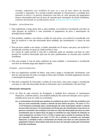 51
exemplo, empréstimo sem incidência de juros ou a taxa de juros abaixo do mercado
concedido a empregado. Se o acordo constitui transação de financiamento, a entidade deve
mensurar os ativos e os passivos financeiros com base no valor presente dos pagamentos
futuros, descontados pela taxa de juros de mercado para instrumento de dívida semelhante,
conforme determinado no reconhecimento inicial. (Alterado pela NBC TG 1000 (R1))
Exemplos – ativos financeiros
1 Para empréstimo a longo prazo feito a outra entidade, um recebível é reconhecido com base no
valor presente do recebível à vista (incluindo os pagamentos de juros e amortizações do
principal) dessa entidade.
2 Para produtos vendidos a um cliente a crédito de curto prazo, um recebível é reconhecido com
base no recebível à vista não descontado dessa entidade, que normalmente é o preço da nota
fiscal.
3 Para um item vendido a um cliente, a crédito, parcelado em 24 meses, sem juros, um recebível é
reconhecido com base no preço de venda corrente à vista.
Se o preço de venda corrente à vista não é conhecido, pode ser estimado com base no valor
presente do recebível descontado pela taxa de juros predominante no mercado para recebível
semelhante.
4 Para uma compra à vista de ações ordinárias de outra entidade, o investimento é reconhecido
com base no montante pago para adquirir as ações.
Exemplos – passivos financeiros
1 Para um empréstimo recebido de banco, uma conta a pagar é reconhecida, inicialmente, com
base no valor presente da conta a ser paga ao banco (por exemplo, incluindo pagamentos de juros
e amortização do principal).
2 Para bens comprados de fornecedor a crédito de curto prazo, uma conta a pagar é reconhecida
com base no valor não descontado devido ao fornecedor, que é normalmente o da nota fiscal.
Mensuração subsequente
11.14 Ao final de cada exercício de divulgação, a entidade deve mensurar os instrumentos
financeiros, conforme abaixo, sem nenhuma dedução dos custos da transação com os quais a
entidade possa arcar na venda ou na alienação:
(a) os instrumentos de dívida que atendem às condições do item 11.8(b) são avaliados com
base no custo amortizado, usando o método da taxa efetiva de juros. Os itens 11.15 a
11.20 fornecem orientação para a determinação do custo amortizado usando o método
da taxa efetiva de juros. Os instrumentos de dívida que são classificados como ativos ou
passivos circulantes são avaliados com base no valor não descontado de caixa ou outra
consideração que se espera deve ser paga ou recebida (ou seja, líquido de reduções ao
valor recuperável, ver itens 11.21 a 11.26), a menos que o acordo se constitua, de fato,
em transação financeira (ver item 11.13). Se o acordo se constitui em transação
financeira, a entidade avalia o instrumento de dívida com base no valor presente dos
pagamentos futuros, descontados pela taxa de juros de mercado usada para instrumento
de dívida semelhante;
 