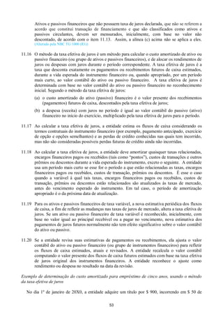 53
Ativos e passivos financeiros que não possuem taxa de juros declarada, que não se referem a
acordo que constitui transação de financiamento e que são classificados como ativos e
passivos circulantes, devem ser mensurados, inicialmente, com base no valor não
descontado, de acordo com o item 11.13. Assim, a alínea (c) acima não se aplica a eles.
(Alterado pela NBC TG 1000 (R1))
11.16 O método da taxa efetiva de juros é um método para calcular o custo amortizado de ativo ou
passivo financeiro (ou grupo de ativos e passivos financeiros), e de alocar os rendimentos de
juros ou despesas com juros durante o período correspondente. A taxa efetiva de juros é a
taxa que desconta exatamente os pagamentos ou recebimentos futuros de caixa estimados,
durante a vida esperada do instrumento financeiro ou, quando apropriado, por um período
mais curto, ao valor contábil do ativo ou passivo financeiro. A taxa efetiva de juros é
determinada com base no valor contábil do ativo ou passivo financeiro no reconhecimento
inicial. Segundo o método da taxa efetiva de juros:
(a) o custo amortizado do ativo (passivo) financeiro é o valor presente dos recebimentos
(pagamentos) futuros de caixa, descontados pela taxa efetiva de juros;
(b) a despesa (receita) com juros no período é igual ao valor contábil do passivo (ativo)
financeiro no início do exercício, multiplicado pela taxa efetiva de juros para o período.
11.17 Ao calcular a taxa efetiva de juros, a entidade estima os fluxos de caixa considerando os
termos contratuais do instrumento financeiro (por exemplo, pagamento antecipado, exercício
de opção e opções semelhantes) e as perdas de crédito conhecidas nas quais tem incorrido,
mas não são consideradas possíveis perdas futuras de crédito ainda não incorridas.
11.18 Ao calcular a taxa efetiva de juros, a entidade deve amortizar quaisquer taxas relacionadas,
encargos financeiros pagos ou recebidos (tais como “pontos”), custos de transações e outros
prêmios ou descontos durante a vida esperada do instrumento, exceto o seguinte. A entidade
usa um período mais curto se esse for o período a que estão relacionadas as taxas, encargos
financeiros pagos ou recebidos, custos de transação, prêmios ou descontos. É esse o caso
quando a variável à qual tais taxas, encargos financeiros pagos ou recebidos, custos de
transação, prêmios ou descontos estão relacionados são atualizados às taxas de mercado,
antes do vencimento esperado do instrumento. Em tal caso, o período de amortização
apropriado é o da próxima data de atualização.
11.19 Para os ativos e passivos financeiros de taxa variável, a nova estimativa periódica dos fluxos
de caixa, a fim de refletir as mudanças nas taxas de juros de mercado, altera a taxa efetiva de
juros. Se um ativo ou passivo financeiro de taxa variável é reconhecido, inicialmente, com
base no valor igual ao principal recebível ou a pagar no vencimento, nova estimativa dos
pagamentos de juros futuros normalmente não tem efeito significativo sobre o valor contábil
do ativo ou passivo.
11.20 Se a entidade revisa suas estimativas de pagamentos ou recebimentos, ela ajusta o valor
contábil do ativo ou passivo financeiro (ou grupo de instrumentos financeiros) para refletir
os fluxos de caixa estimados, atuais e revisados. A entidade recalcula o valor contábil
computando o valor presente dos fluxos de caixa futuros estimados com base na taxa efetiva
de juros original dos instrumentos financeiros. A entidade reconhece o ajuste como
rendimento ou despesa no resultado na data da revisão.
Exemplo de determinação do custo amortizado para empréstimo de cinco anos, usando o método
da taxa efetiva de juros
No dia 1º de janeiro de 20X0, a entidade adquire um título por $ 900, incorrendo em $ 50 de
 