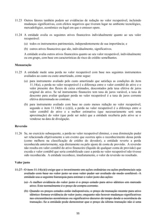 55
11.23 Outros fatores também podem ser evidências de redução no valor recuperável, incluindo
mudanças significativas, com efeitos negativos que tiveram lugar no ambiente tecnológico,
mercadológico, econômico ou legal em que o emissor opere.
11.24 A entidade avalia os seguintes ativos financeiros individualmente quanto ao seu valor
recuperável:
(a) todos os instrumentos patrimoniais, independentemente de sua importância; e
(b) outros ativos financeiros que são, individualmente, significativos.
A entidade avalia outros ativos financeiros quanto ao seu valor recuperável, individualmente
ou em grupo, com base em características de risco de crédito semelhantes.
Mensuração
11.25 A entidade mede uma perda no valor recuperável com base nos seguintes instrumentos
avaliados ao custo ou custo amortizado, como segue:
(a) para instrumento avaliado pelo custo amortizado que satisfaça as condições do item
11.14(a), a perda no valor recuperável é a diferença entre o valor contábil do ativo e o
valor presente dos fluxos de caixa estimados, descontados pela taxa efetiva de juros
original do ativo. Se tal instrumento financeiro tem taxa de juros variável, a taxa de
desconto para avaliar qualquer perda no valor recuperável é a taxa de juros corrente
efetiva determinada no contrato;
(b) para instrumento avaliado com base no custo menos redução no valor recuperável,
segundo o item 11.14(b) e (c)(ii), a perda no valor recuperável é a diferença entre o
valor contábil do ativo e a melhor estimativa (que necessariamente será uma
aproximação) do valor (que pode ser nulo) que a entidade receberia pelo ativo se o
vendesse na data de divulgação.
Reversão
11.26 Se, no exercício subsequente, a perda no valor recuperável diminui, e essa diminuição puder
ser relacionada objetivamente a um evento que ocorreu após o reconhecimento dessa perda
(como melhora na classificação de crédito do devedor), a entidade reverte a perda
reconhecida anteriormente, seja diretamente ou pelo ajuste de conta de provisão. A reversão
não resulta em valor contábil do ativo financeiro (líquido de qualquer conta de provisão) que
exceda o valor contábil que seria contabilizado caso a perda no valor recuperável não tivesse
sido reconhecida. A entidade reconhece, imediatamente, o valor da reversão no resultado.
Valor justo
11.27 O item 11.14(c)(i) exige que o investimento em ações ordinárias ou ações preferenciais seja
avaliado com base no valor justo se esse valor puder ser avaliado de modo confiável. A
entidade usa a seguinte hierarquia para estimar o valor justo das ações:
(a) A melhor evidência do valor justo é o preço cotado para ativo idêntico em mercado
ativo. Este normalmente é o preço de compra corrente.
(b) Quando os preços cotados estão indisponíveis, o preço de transação recente para ativo
idêntico fornece evidência de valor justo, enquanto não houver mudanças significativas
nas circunstâncias econômicas ou significativo decurso de tempo desde a ocorrência da
transação. Se a entidade pode demonstrar que o preço da última transação não é uma
 