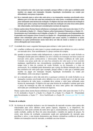 56
boa estimativa do valor justo (por exemplo, porque reflete o valor que a entidade pode
receber ou pagar em transação forçada, liquidação involuntária ou venda por
dificuldade), esse preço é ajustado.
(c) Se o mercado para o ativo não está ativo, e as transações recentes envolvendo ativo
idêntico por si só não são uma boa estimativa de valor justo, a entidade estima o valor
justo utilizando uma técnica de avaliação. O objetivo de usar uma técnica de avaliação é
estimar qual seria o preço da transação na data da avaliação em uma troca entre partes
não relacionadas, motivadas por considerações normais de negócios.
Outras seções desta Norma fazem referência à orientação sobre valor justo dos itens 11.27 a
11.32, incluindo a Seção 12 – Outros Tópicos sobre Instrumentos Financeiros, a Seção 14 –
Investimento em Controlada e em Coligada, a Seção 15 – Investimento em Empreendimento
Controlado em Conjunto (Joint Venture) e a Seção 16 – Propriedade para Investimento. Ao
aplicar esta orientação para ativos abrangidos por essas seções, a referência a ações
ordinárias ou ações preferenciais neste item deve ser lida de modo a incluir os tipos de
ativos abrangidos por essas seções.
11.27 A entidade deve usar a seguinte hierarquia para estimar o valor justo de ativo:
(a) a melhor evidência do valor justo é o preço cotado para ativo idêntico (ou ativo similar)
em mercado ativo. Este normalmente é o preço corrente de compra;
(b) quando os preços cotados estão indisponíveis, o preço de contrato de venda fechado ou
transação recente para ativo idêntico (ou ativo similar) em transação em bases usuais de
mercado entre partes conhecedoras e interessadas fornece evidência de valor justo.
Contudo, esse preço pode não ser uma boa estimativa do valor justo se tiver ocorrido
mudanças significativas nas circunstâncias econômicas ou significativo período de
tempo entre a data do contrato de venda fechado, ou da transação, e a data de
mensuração. Se a entidade pode demonstrar que o preço da última transação não é uma
boa estimativa do valor justo (por exemplo, porque reflete o valor que a entidade pode
receber ou pagar em transação forçada, liquidação involuntária ou venda por
dificuldade), então esse preço é ajustado;
(c) se o mercado para o ativo não está ativo e quaisquer contratos de venda fechados ou as
transações recentes envolvendo ativo idêntico (ou ativo similar) por si só não são uma
boa estimativa de valor justo, a entidade deve estimar o valor justo utilizando outra
técnica de mensuração. O objetivo de usar uma técnica de avaliação é estimar qual seria
o preço da transação na data da avaliação na troca entre partes não relacionadas,
motivadas por considerações normais de negócios.
Outras seções desta norma fazem referência à orientação sobre valor justo dos itens 11.27 a
11.32, incluindo a Seção 9, a Seção 12, a Seção 14, a Seção 15, a Seção 16 – Propriedade
para Investimento, a Seção 17 – Ativo Imobilizado e a Seção 28. (Alterado pela NBC TG 1000
(R1))
Técnica de avaliação
11.28 As técnicas de avaliação incluem o uso de transações de mercado recentes entre partes não
relacionadas para ativo idêntico entre partes capazes, dispostas e, se disponível, faz
referência ao valor justo corrente de outro ativo que é, essencialmente, o mesmo que o ativo
sendo avaliado, análise de fluxo de caixa descontado e modelos de opções de preços. Se
existe uma técnica de avaliação comumente usada por participantes do mercado para
precificar o ativo, e esta técnica demonstrou que fornece estimativas confiáveis de preços
obtidos em transações reais de mercado, a entidade usa essa técnica.
 