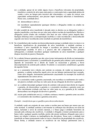 58
(c) a entidade, apesar de ter retido alguns riscos e benefícios relevantes da propriedade,
transferiu o controle do ativo para outra parte e a outra parte tem a capacidade prática de
vender o ativo na íntegra para terceiros não relacionados, e é capaz de exercer essa
capacidade unilateralmente, sem precisar impor restrições adicionais à transferência.
Nesse caso, a entidade deve:
(i) desreconhecer o ativo; e
(ii) reconhecer separadamente quaisquer direitos e obrigações retidos ou criados na
transferência.
O valor contábil do ativo transferido é alocado entre os direitos ou as obrigações retidos e
aqueles transferidos, com base em seu valor justo relativo na data da transferência. Direitos e
obrigações recém criados são avaliados com base em seus valores justos naquela data.
Qualquer diferença entre a contraprestação recebida e o valor reconhecido e desreconhecido
segundo este item é reconhecida como resultado no período da transferência.
11.34 Se a transferência não resultar em desreconhecimento porque a entidade reteve os riscos e os
benefícios significativos da propriedade do ativo transferido, a entidade continua a
reconhecer o ativo transferido na íntegra e reconhece um passivo financeiro para a
contraprestação recebida. O ativo e o passivo não são compensados. Nos períodos
subsequentes, a entidade reconhece qualquer rendimento no ativo transferido e qualquer
despesa incorrida no passivo financeiro.
11.35 Se o cedente fornecer garantias que não caixa (como instrumentos de dívida ou instrumentos
patrimoniais) para o cessionário, a contabilização da garantia pelo cedente e pelo cessionário
depende do cessionário ter o direito de vender ou recaucionar a garantia, e haver
descumprimento do contrato pelo cedente. O cedente e o cessionário contabilizam a garantia
da seguinte forma:
(a) se o cessionário tem o direito, por contrato ou costume, de vender ou recaucionar a
garantia, o cedente reclassifica aquele ativo em seu balanço patrimonial (por exemplo,
como ativo alugado, instrumentos patrimoniais caucionados ou recompra de recebível)
separadamente dos outros ativos;
(b) se o cessionário vende a garantia caucionada, este reconhece os rendimentos da venda e
um passivo avaliado com base no valor justo da sua obrigação de devolver a garantia;
(c) se o cedente descumpre qualquer termo do contrato e não possui mais direito de resgatar
a garantia, ele desreconhece a garantia e o cessionário reconhece a garantia como seu
ativo inicialmente avaliado com base no valor justo ou, se a garantia já foi vendida,
desreconhece sua obrigação de devolver a garantia;
(d) exceto pelo estabelecido em (c), o cedente continua a manter a garantia como seu ativo
e o cessionário não reconhece a garantia como ativo.
Exemplo - transferência que se qualifica para desreconhecimento
A entidade vende um conjunto de suas contas a receber para um banco por menos que seu
valor nominal. A entidade continua a movimentar as cobranças dos devedores em nome do
banco, incluindo o envio de extratos mensais, e o banco paga à entidade honorários de
mercado pela cobrança dos recebíveis. A entidade é obrigada a remeter prontamente para o
banco toda e qualquer quantia recebida, porém não possui nenhuma obrigação para com o
banco em relação à demora ou inadimplência dos devedores. Nesse caso, a entidade terá
transferido ao banco praticamente todos os riscos e benefícios da propriedade dos recebíveis.
Dessa forma, a entidade remove os recebíveis de seu balanço patrimonial (isto é,
 