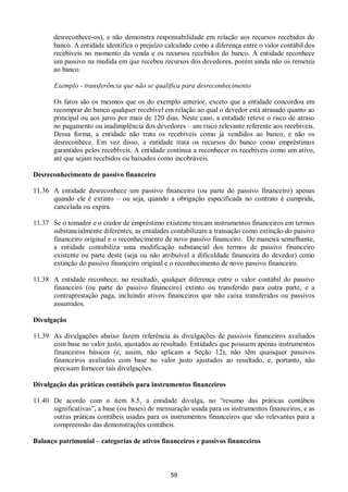 59
desreconhece-os), e não demonstra responsabilidade em relação aos recursos recebidos do
banco. A entidade identifica o prejuízo calculado como a diferença entre o valor contábil dos
recebíveis no momento da venda e os recursos recebidos do banco. A entidade reconhece
um passivo na medida em que recebeu recursos dos devedores, porém ainda não os remeteu
ao banco.
Exemplo - transferência que não se qualifica para desreconhecimento
Os fatos são os mesmos que os do exemplo anterior, exceto que a entidade concordou em
recomprar do banco qualquer recebível em relação ao qual o devedor está atrasado quanto ao
principal ou aos juros por mais de 120 dias. Neste caso, a entidade reteve o risco de atraso
no pagamento ou inadimplência dos devedores – um risco relevante referente aos recebíveis.
Dessa forma, a entidade não trata os recebíveis como já vendidos ao banco, e não os
desreconhece. Em vez disso, a entidade trata os recursos do banco como empréstimos
garantidos pelos recebíveis. A entidade continua a reconhecer os recebíveis como um ativo,
até que sejam recebidos ou baixados como incobráveis.
Desreconhecimento de passivo financeiro
11.36 A entidade desreconhece um passivo financeiro (ou parte do passivo financeiro) apenas
quando ele é extinto – ou seja, quando a obrigação especificada no contrato é cumprida,
cancelada ou expira.
11.37 Se o tomador e o credor de empréstimo existente trocam instrumentos financeiros em termos
substancialmente diferentes, as entidades contabilizam a transação como extinção do passivo
financeiro original e o reconhecimento de novo passivo financeiro. De maneira semelhante,
a entidade contabiliza uma modificação substancial dos termos de passivo financeiro
existente ou parte deste (seja ou não atribuível a dificuldade financeira do devedor) como
extinção do passivo financeiro original e o reconhecimento de novo passivo financeiro.
11.38 A entidade reconhece, no resultado, qualquer diferença entre o valor contábil do passivo
financeiro (ou parte do passivo financeiro) extinto ou transferido para outra parte, e a
contraprestação paga, incluindo ativos financeiros que não caixa transferidos ou passivos
assumidos.
Divulgação
11.39 As divulgações abaixo fazem referência às divulgações de passivos financeiros avaliados
com base no valor justo, ajustados ao resultado. Entidades que possuem apenas instrumentos
financeiros básicos (e, assim, não aplicam a Seção 12), não têm quaisquer passivos
financeiros avaliados com base no valor justo ajustados ao resultado, e, portanto, não
precisam fornecer tais divulgações.
Divulgação das práticas contábeis para instrumentos financeiros
11.40 De acordo com o item 8.5, a entidade divulga, no “resumo das práticas contábeis
significativas”, a base (ou bases) de mensuração usada para os instrumentos financeiros, e as
outras práticas contábeis usadas para os instrumentos financeiros que são relevantes para a
compreensão das demonstrações contábeis.
Balanço patrimonial – categorias de ativos financeiros e passivos financeiros
 