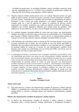 6
sociedades de grande porte. As sociedades limitadas e demais sociedades comerciais, desde
que não enquadradas pela Lei nº. 11.638/07 como sociedades de grande porte, também são
tidas, para fins desta Norma, como pequenas e médias empresas.
1.4 Algumas empresas também podem possuir ativos em condição fiduciária perante um grupo
amplo de partes externas, em razão de possuir e gerenciar recursos financeiros confiados a
eles pelos clientes, consumidores ou membros não envolvidos na administração da empresa.
Entretanto, se elas o fazem por razões incidentais a um negócio principal, (como, por
exemplo, pode ser o caso de agências de viagens ou corretoras de imóveis, escolas,
organizações de caridade, cooperativas que exijam um depósito nominal de participação, e
vendedores que recebem pagamento adiantado para entrega futura dos produtos, como
empresas de serviços públicos), isso não as faz ter obrigação de prestação pública de contas.
1.5 Se a entidade obrigada à prestação pública de contas usar esta Norma, suas demonstrações
contábeis não podem ser descritas como se estivessem em conformidade com a Contabilidade
para Pequenas e Médias Empresas (PMEs) – mesmo que lei ou regulamentação permita ou
exija que esta Norma seja usada por empresas obrigadas à prestação pública de contas.
1.6 Uma controlada cuja controladora utiliza as normas do CFC de forma integral, ou que é parte
de grupo econômico que as utiliza, não está proibida de usar esta Norma para PMEs na
elaboração das suas próprias demonstrações contábeis se essa controlada não tiver obrigação
de prestação pública de contas por si mesma. Se suas demonstrações contábeis forem
descritas como estando em conformidade com esta Norma para PMEs, elas devem estar em
conformidade com todas as regras desta Norma.
1.7 A controladora (incluindo a controladora final ou qualquer controladora intermediária) avalia
sua elegibilidade para utilizar esta norma em suas demonstrações contábeis separadas com
base em sua própria situação, sem considerar se outras entidades do grupo têm, ou se o grupo
como um todo tem, obrigatoriedade de prestação pública de contas. Se a controladora não tem
obrigatoriedade de prestação pública de contas, ela pode apresentar suas demonstrações
contábeis separadas de acordo com esta norma (ver Seção 9 – Demonstrações Consolidadas e
Separadas), mesmo se apresentar suas demonstrações contábeis consolidadas de acordo com
as normas completas ou outro conjunto de princípios contábeis, tais como suas normas
contábeis nacionais. Quaisquer demonstrações contábeis elaboradas de acordo com esta
norma devem ser claramente diferenciadas das demonstrações contábeis elaboradas de acordo
com outros requisitos. (Incluído pela NBC TG 1000 (R1))
Seção 2
Conceitos e Princípios Gerais
Alcance desta seção
2.1 Esta seção descreve o objetivo das demonstrações contábeis de pequenas e médias empresas
(PMEs) e as qualidades que tornam úteis as informações nas demonstrações contábeis. Ela
também define os conceitos e princípios básicos que suportam as demonstrações contábeis
das PMEs.
Objetivo das demonstrações contábeis de pequenas e médias empresas
2.2 O objetivo das demonstrações contábeis de pequenas e médias empresas é oferecer
informação sobre a posição financeira (balanço patrimonial), o desempenho (resultado e
 