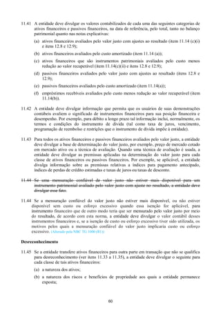 60
11.41 A entidade deve divulgar os valores contabilizados de cada uma das seguintes categorias de
ativos financeiros e passivos financeiros, na data de referência, pelo total, tanto no balanço
patrimonial quanto nas notas explicativas:
(a) ativos financeiros avaliados pelo valor justo com ajustes ao resultado (item 11.14 (c)(i)
e itens 12.8 e 12.9);
(b) ativos financeiros avaliados pelo custo amortizado (item 11.14 (a));
(c) ativos financeiros que são instrumentos patrimoniais avaliados pelo custo menos
redução ao valor recuperável (item 11.14(c)(ii) e itens 12.8 e 12.9);
(d) passivos financeiros avaliados pelo valor justo com ajustes ao resultado (itens 12.8 e
12.9);
(e) passivos financeiros avaliados pelo custo amortizado (item 11.14(a));
(f) empréstimos recebíveis avaliados pelo custo menos redução ao valor recuperável (item
11.14(b)).
11.42 A entidade deve divulgar informação que permita que os usuários de suas demonstrações
contábeis avaliem o significado de instrumentos financeiros para sua posição financeira e
desempenho. Por exemplo, para débito a longo prazo tal informação inclui, normalmente, os
termos e condições do instrumento de dívida (tal como taxa de juros, vencimento,
programação de reembolso e restrições que o instrumento de dívida impõe à entidade).
11.43 Para todos os ativos financeiros e passivos financeiros avaliados pelo valor justo, a entidade
deve divulgar a base de determinação do valor justo, por exemplo, preço de mercado cotado
em mercado ativo ou a técnica de avaliação. Quando uma técnica de avaliação é usada, a
entidade deve divulgar as premissas aplicadas na determinação do valor justo para cada
classe de ativos financeiros ou passivos financeiros. Por exemplo, se aplicável, a entidade
divulga informação sobre as premissas relativas a índices para pagamento antecipado,
índices de perdas de crédito estimadas e taxas de juros ou taxas de desconto.
11.44 Se uma mensuração confiável de valor justo não estiver mais disponível para um
instrumento patrimonial avaliado pelo valor justo com ajuste no resultado, a entidade deve
divulgar esse fato.
11.44 Se a mensuração confiável do valor justo não estiver mais disponível, ou não estiver
disponível sem custo ou esforço excessivo quando essa isenção for aplicável, para
instrumento financeiro que de outro modo teria que ser mensurado pelo valor justo por meio
do resultado, de acordo com esta norma, a entidade deve divulgar o valor contábil desses
instrumentos financeiros e, se a isenção de custo ou esforço excessivo tiver sido utilizada, os
motivos pelos quais a mensuração confiável do valor justo implicaria custo ou esforço
excessivo. (Alterado pela NBC TG 1000 (R1))
Desreconhecimento
11.45 Se a entidade transfere ativos financeiros para outra parte em transação que não se qualifica
para desreconhecimento (ver itens 11.33 a 11.35), a entidade deve divulgar o seguinte para
cada classe de tais ativos financeiros:
(a) a natureza dos ativos;
(b) a natureza dos riscos e benefícios de propriedade aos quais a entidade permanece
exposta;
 