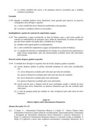 61
(c) os valores contábeis dos ativos e de quaisquer passivos associados que a entidade
continue a reconhecer.
Garantia
11.46 Quando a entidade penhora ativos financeiros como garantia para passivos ou passivos
contingentes, deve divulgar o seguinte:
(a) o valor contábil dos ativos financeiros penhorados como garantia;
(b) os termos e condições relativos a esse penhor.
Inadimplência e quebra de contrato de empréstimo a pagar
11.47 Para empréstimo a pagar reconhecido na data do balanço, para o qual existe quebra de
contrato ou inadimplência do principal, juros, fundo de amortização ou termos de resgate,
que não foram sanados até aquela data, a entidade deve divulgar:
(a) detalhes sobre aquela quebra ou inadimplência;
(b) o valor contábil dos empréstimos a pagar correspondentes na data do balanço;
(c) se a quebra de cláusulas ou inadimplência foi sanada, ou as cláusulas dos empréstimos a
pagar foram renegociadas, antes das demonstrações contábeis terem sido autorizadas
para emissão.
Itens de receita, despesa, ganhos ou perdas
11.48 A entidade deve divulgar os seguintes itens de receita, despesa, ganhos ou perdas:
(a) receita, despesa, ganhos ou perdas, incluindo mudanças no valor justo, reconhecidos
em:
(i) ativos financeiros avaliados pelo valor justo por meio do resultado;
(ii) passivos financeiros avaliados pelo valor justo por meio do resultado;
(iii) ativos financeiros avaliados pelo custo amortizado;
(iv) passivos financeiros avaliados pelo custo amortizado;
(b) receita total de juros e despesa total de juros (calculadas usando o método de juros
efetivos) para ativos financeiros ou passivos financeiros que não são avaliados pelo
valor justo;
(c) o valor de qualquer perda por redução no valor recuperável para cada classe de ativo
financeiro.
Seção 12
Outros Tópicos sobre Instrumentos Financeiros
Alcance das seções 11 e 12
12.1 A Seção 11 – Instrumentos Financeiros Básicos e a Seção 12 – Outros Tópicos sobre
Instrumentos Financeiros juntas tratam do reconhecimento, desreconhecimento, mensuração
e divulgação de instrumentos financeiros (ativos financeiros e passivos financeiros). A
Seção 11 é aplicável a instrumentos financeiros básicos e é relevante a todas as entidades. A
Seção 12 é aplicável a outros mais complexos instrumentos e transações financeiras. Se a
 