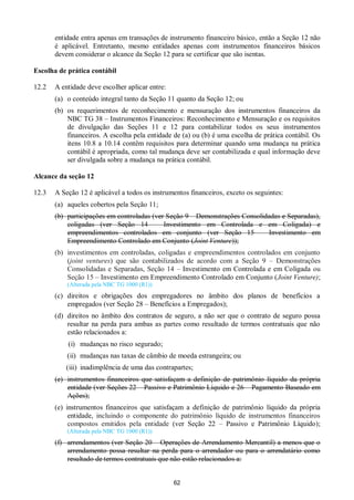 62
entidade entra apenas em transações de instrumento financeiro básico, então a Seção 12 não
é aplicável. Entretanto, mesmo entidades apenas com instrumentos financeiros básicos
devem considerar o alcance da Seção 12 para se certificar que são isentas.
Escolha de prática contábil
12.2 A entidade deve escolher aplicar entre:
(a) o conteúdo integral tanto da Seção 11 quanto da Seção 12; ou
(b) os requerimentos de reconhecimento e mensuração dos instrumentos financeiros da
NBC TG 38 – Instrumentos Financeiros: Reconhecimento e Mensuração e os requisitos
de divulgação das Seções 11 e 12 para contabilizar todos os seus instrumentos
financeiros. A escolha pela entidade de (a) ou (b) é uma escolha de prática contábil. Os
itens 10.8 a 10.14 contêm requisitos para determinar quando uma mudança na prática
contábil é apropriada, como tal mudança deve ser contabilizada e qual informação deve
ser divulgada sobre a mudança na prática contábil.
Alcance da seção 12
12.3 A Seção 12 é aplicável a todos os instrumentos financeiros, exceto os seguintes:
(a) aqueles cobertos pela Seção 11;
(b) participações em controladas (ver Seção 9 – Demonstrações Consolidadas e Separadas),
coligadas (ver Seção 14 – Investimento em Controlada e em Coligada) e
empreendimentos controlados em conjunto (ver Seção 15 – Investimento em
Empreendimento Controlado em Conjunto (Joint Venture));
(b) investimentos em controladas, coligadas e empreendimentos controlados em conjunto
(joint ventures) que são contabilizados de acordo com a Seção 9 – Demonstrações
Consolidadas e Separadas, Seção 14 – Investimento em Controlada e em Coligada ou
Seção 15 – Investimento em Empreendimento Controlado em Conjunto (Joint Venture);
(Alterada pela NBC TG 1000 (R1))
(c) direitos e obrigações dos empregadores no âmbito dos planos de benefícios a
empregados (ver Seção 28 – Benefícios a Empregados);
(d) direitos no âmbito dos contratos de seguro, a não ser que o contrato de seguro possa
resultar na perda para ambas as partes como resultado de termos contratuais que não
estão relacionados a:
(i) mudanças no risco segurado;
(ii) mudanças nas taxas de câmbio de moeda estrangeira; ou
(iii) inadimplência de uma das contrapartes;
(e) instrumentos financeiros que satisfaçam a definição de patrimônio líquido da própria
entidade (ver Seções 22 – Passivo e Patrimônio Líquido e 26 – Pagamento Baseado em
Ações);
(e) instrumentos financeiros que satisfaçam a definição de patrimônio líquido da própria
entidade, incluindo o componente do patrimônio líquido de instrumentos financeiros
compostos emitidos pela entidade (ver Seção 22 – Passivo e Patrimônio Líquido);
(Alterada pela NBC TG 1000 (R1))
(f) arrendamentos (ver Seção 20 – Operações de Arrendamento Mercantil) a menos que o
arrendamento possa resultar na perda para o arrendador ou para o arrendatário como
resultado de termos contratuais que não estão relacionados a:
 