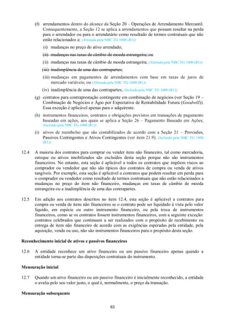 63
(f) arrendamentos dentro do alcance da Seção 20 – Operações de Arrendamento Mercantil.
Consequentemente, a Seção 12 se aplica a arrendamentos que possam resultar na perda
para o arrendador ou para o arrendatário como resultado de termos contratuais que não
estão relacionados a: (Alterada pela NBC TG 1000 (R1))
(i) mudanças no preço do ativo arrendado;
(ii) mudanças nas taxas de câmbio de moeda estrangeira; ou
(ii) mudanças nas taxas de câmbio de moeda estrangeira; (Alterada pela NBC TG 1000 (R1))
(iii) inadimplência de uma das contrapartes;
(iii) mudanças em pagamentos de arrendamentos com base em taxas de juros de
mercado variáveis; ou (Alterada pela NBC TG 1000 (R1))
(iv) inadimplência de uma das contrapartes; (Incluída pela NBC TG 1000 (R1))
(g) contratos para contraprestação contingente em combinação de negócios (ver Seção 19 –
Combinação de Negócios e Ágio por Expectativa de Rentabilidade Futura (Goodwill)).
Essa exceção é aplicável apenas para o adquirente.
(h) instrumentos financeiros, contratos e obrigações previstos em transações de pagamento
baseadas em ações, aos quais se aplica a Seção 26 – Pagamento Baseado em Ações;
(Incluído pela NBC TG 1000 (R1))
(i) ativos de reembolso que são contabilizados de acordo com a Seção 21 – Provisões,
Passivos Contingentes e Ativos Contingentes (ver item 21.9). (Incluído pela NBC TG 1000
(R1))
12.4 A maioria dos contratos para comprar ou vender item não financeiro, tal como mercadoria,
estoque ou ativos imobilizados são excluídos desta seção porque não são instrumentos
financeiros. No entanto, esta seção é aplicável a todos os contratos que impõem riscos ao
comprador ou vendedor que não são típicos dos contratos de compra ou venda de ativos
tangíveis. Por exemplo, esta seção é aplicável a contratos que podem resultar em perda para
o comprador ou vendedor como resultado de termos contratuais que não estão relacionados a
mudanças no preço do item não financeiro, mudanças em taxas de câmbio de moeda
estrangeira ou a inadimplência de uma das contrapartes.
12.5 Em adição aos contratos descritos no item 12.4, esta seção é aplicável a contratos para
compra ou venda de itens não financeiros se o contrato pode ser liquidado à vista pelo valor
líquido, em espécie ou outro instrumento financeiro, ou pela troca de instrumentos
financeiros, como se os contratos fossem instrumentos financeiros, com a seguinte exceção:
contratos celebrados que continuam a ser realizados com o propósito de recebimento ou
entrega de item não financeiro de acordo com as exigências esperadas pela entidade, pela
aquisição, venda ou uso, não são instrumentos financeiros para o propósito desta seção.
Reconhecimento inicial de ativos e passivos financeiros
12.6 A entidade reconhece um ativo financeiro ou um passivo financeiro apenas quando a
entidade torna-se parte das disposições contratuais do instrumento.
Mensuração inicial
12.7 Quando um ativo financeiro ou um passivo financeiro é inicialmente reconhecido, a entidade
o avalia pelo seu valor justo, o qual é, normalmente, o preço da transação.
Mensuração subsequente
 