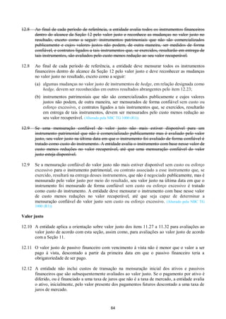 64
12.8 Ao final de cada período de referência, a entidade avalia todos os instrumentos financeiros
dentro do alcance da Seção 12 pelo valor justo e reconhece as mudanças no valor justo no
resultado, exceto como a seguir: instrumentos patrimoniais que não são comercializados
publicamente e cujos valores justos não podem, de outra maneira, ser medidos de forma
confiável, e contratos ligados a tais instrumentos que, se exercidos, resultarão em entrega de
tais instrumentos, são avaliados pelo custo menos redução ao seu valor recuperável.
12.8 Ao final de cada período de referência, a entidade deve mensurar todos os instrumentos
financeiros dentro do alcance da Seção 12 pelo valor justo e deve reconhecer as mudanças
no valor justo no resultado, exceto como a seguir:
(a) algumas mudanças no valor justo de instrumentos de hedge, em relação designada como
hedge, devem ser reconhecidas em outros resultados abrangentes pelo item 12.23;
(b) instrumentos patrimoniais que não são comercializados publicamente e cujos valores
justos não podem, de outra maneira, ser mensurados de forma confiável sem custo ou
esforço excessivo, e contratos ligados a tais instrumentos que, se exercidos, resultarão
em entrega de tais instrumentos, devem ser mensurados pelo custo menos redução ao
seu valor recuperável. (Alterado pela NBC TG 1000 (R1))
12.9 Se uma mensuração confiável de valor justo não mais estiver disponível para um
instrumento patrimonial que não é comercializado publicamente mas é avaliado pelo valor
justo, seu valor justo na última data em que o instrumento foi avaliado de forma confiável é
tratado como custo do instrumento. A entidade avalia o instrumento com base nesse valor de
custo menos reduções no valor recuperável, até que uma mensuração confiável do valor
justo esteja disponível.
12.9 Se a mensuração confiável do valor justo não mais estiver disponível sem custo ou esforço
excessivo para o instrumento patrimonial, ou contrato associado a esse instrumento que, se
exercido, resultará na entrega desses instrumentos, que não é negociado publicamente, mas é
mensurado pelo valor justo por meio do resultado, seu valor justo na última data em que o
instrumento foi mensurado de forma confiável sem custo ou esforço excessivo é tratado
como custo do instrumento. A entidade deve mensurar o instrumento com base nesse valor
de custo menos reduções no valor recuperável, até que seja capaz de determinar a
mensuração confiável do valor justo sem custo ou esforço excessivo. (Alterado pela NBC TG
1000 (R1))
Valor justo
12.10 A entidade aplica a orientação sobre valor justo dos itens 11.27 a 11.32 para avaliações ao
valor justo de acordo com esta seção, assim como, para avaliações ao valor justo de acordo
com a Seção 11.
12.11 O valor justo de passivo financeiro com vencimento à vista não é menor que o valor a ser
pago à vista, descontado a partir da primeira data em que o passivo financeiro teria a
obrigatoriedade de ser pago.
12.12 A entidade não inclui custos de transação na mensuração inicial dos ativos e passivos
financeiros que são subsequentemente avaliados ao valor justo. Se o pagamento por ativo é
diferido, ou é financiado a uma taxa de juros que não é a taxa de mercado, a entidade avalia
o ativo, inicialmente, pelo valor presente dos pagamentos futuros descontado a uma taxa de
juros de mercado.
 