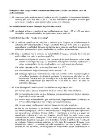 65
Redução ao valor recuperável de instrumentos financeiros avaliados com base no custo ou
custo amortizado
12.13 A entidade aplica a orientação sobre redução ao valor recuperável de instrumento financeiro
avaliado pelo custo nos itens 11.21 a 11.26 para instrumentos financeiros avaliados pelo
custo menos redução ao valor recuperável de acordo com esta seção.
Desreconhecimento de ativo financeiro ou passivo financeiro
12.14 A entidade aplica os requisitos de desreconhecimento nos itens 11.33 a 11.38 para ativos
financeiros e passivos financeiros aos quais esta seção seja aplicável.
Contabilidade de hedge – “hedge accounting”
12.15 Se critérios específicos são atingidos, a entidade pode designar um relacionamento de
cobertura entre um instrumento de hedge e um objeto de hedge de tal forma a se qualificar
para aplicar a contabilidade de hedge que permite que o ganho ou a perda no instrumento de
cobertura e no item coberto sejam reconhecidos em resultado ao mesmo tempo.
12.16 Para se qualificar para a aplicação da contabilidade de hedge, a entidade deve estar em
conformidade com todas as seguintes condições:
(a) a entidade designa e documenta o relacionamento de hedge de forma que o risco sendo
coberto, o item objeto de hedge e o instrumento de hedge são claramente identificados e
o risco no item coberto é o risco sendo coberto com o instrumento de cobertura;
(b) o risco coberto é um dos riscos especificados no item 12.17;
(c) o instrumento de hedge é como especificado no item 12.18;
(d) a entidade espera que o instrumento de hedge seja altamente efetivo na compensação do
risco coberto designado. A eficácia de um hedge é o grau em que alterações no valor
justo ou nos fluxos de caixa do item objeto de hedge que são atribuíveis a um risco
coberto são compensadas por alterações no valor justo ou fluxos de caixa do
instrumento de hedge.
12.17 Esta Norma permite a utilização de contabilidade de hedge apenas para:
(a) risco de taxa de juros de instrumento de dívida avaliado pelo custo amortizado;
(b) risco com taxa de câmbio ou risco de taxa de juros em compromisso firme ou transação
de previsão altamente provável;
(c) risco de preço de mercadoria da qual é titular ou em compromisso firme ou transação de
previsão altamente provável para comprar ou vender mercadoria;
(d) risco de taxa de câmbio em investimento líquido em operação no exterior.
O risco de taxa de câmbio de instrumento de dívida, avaliado pelo custo amortizado, não
está na lista acima porque a aplicação da contabilidade de hedge não teria efeito significativo
nas demonstrações contábeis. Contas, títulos e empréstimos a receber e a pagar são
normalmente avaliados pelo custo amortizado (ver item 11.5(d)). Isso inclui contas a pagar
denominadas em moeda estrangeira. O item 30.10 exige que qualquer mudança no valor
contabilizado da conta a pagar, por causa da mudança na taxa de câmbio, seja reconhecida
no resultado. Portanto, ambas as mudanças, no valor justo do instrumento de hedge (swap
cambial com cupons), e a mudança no valor contabilizado da conta a pagar, relativa à
mudança na taxa de câmbio, seriam reconhecidas no resultado e devem compensar um ao
 