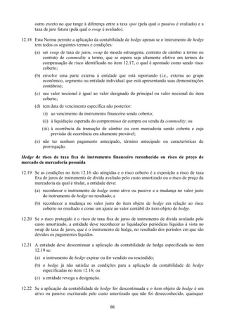 66
outro exceto no que tange à diferença entre a taxa spot (pela qual o passivo é avaliado) e a
taxa de juro futura (pela qual o swap é avaliado).
12.18 Esta Norma permite a aplicação da contabilidade de hedge apenas se o instrumento de hedge
tem todos os seguintes termos e condições:
(a) ser swap de taxa de juros, swap de moeda estrangeira, contrato de câmbio a termo ou
contrato de commodity a termo, que se espera seja altamente efetivo em termos de
compensação de risco identificado no item 12.17, o qual é apontado como sendo risco
coberto;
(b) envolve uma parte externa à entidade que está reportando (i.e., externa ao grupo
econômico, segmento ou entidade individual que está apresentando suas demonstrações
contábeis);
(c) seu valor nocional é igual ao valor designado do principal ou valor nocional do item
coberto;
(d) tem data de vencimento específica não posterior:
(i) ao vencimento do instrumento financeiro sendo coberto;
(ii) à liquidação esperada do compromisso de compra ou venda da commodity; ou
(iii) à ocorrência da transação de câmbio ou com mercadoria sendo coberta e cuja
previsão de ocorrência era altamente provável;
(e) não ter nenhum pagamento antecipado, término antecipado ou características de
prorrogação.
Hedge de risco de taxa fixa de instrumento financeiro reconhecido ou risco de preço de
mercado de mercadoria possuída
12.19 Se as condições no item 12.16 são atingidas e o risco coberto é a exposição a risco de taxa
fixa de juros de instrumento de dívida avaliado pelo custo amortizado ou o risco de preço da
mercadoria da qual é titular, a entidade deve:
(a) reconhecer o instrumento de hedge como ativo ou passivo e a mudança no valor justo
do instrumento de hedge no resultado; e
(b) reconhecer a mudança no valor justo do item objeto de hedge em relação ao risco
coberto no resultado e como um ajuste ao valor contábil do item objeto de hedge.
12.20 Se o risco protegido é o risco de taxa fixa de juros de instrumento de dívida avaliado pelo
custo amortizado, a entidade deve reconhecer as liquidações periódicas líquidas à vista no
swap de taxa de juros, que é o instrumento de hedge, no resultado dos períodos em que são
devidos os pagamentos líquidos.
12.21 A entidade deve descontinuar a aplicação da contabilidade de hedge especificada no item
12.19 se:
(a) o instrumento de hedge expirar ou for vendido ou rescindido;
(b) o hedge já não satisfaz as condições para a aplicação da contabilidade de hedge
especificadas no item 12.16; ou
(c) a entidade revoga a designação.
12.22 Se a aplicação da contabilidade de hedge for descontinuada e o item objeto de hedge é um
ativo ou passivo escriturado pelo custo amortizado que não foi desreconhecido, quaisquer
 