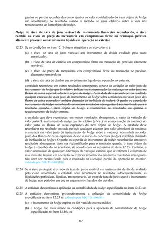 67
ganhos ou perdas reconhecidas como ajustes ao valor contabilizado do item objeto de hedge
são amortizados no resultado usando o método de juros efetivos sobre a vida útil
remanescente do item objeto de hedge.
Hedge de risco de taxa de juro variável de instrumento financeiro reconhecido, o risco
cambial ou risco de preço da mercadoria em compromisso firme ou transação prevista
altamente provável ou investimento líquido em operação no exterior
12.23 Se as condições no item 12.16 forem atingidas e o risco coberto é:
(a) o risco de taxa de juros variável em instrumento de dívida avaliado pelo custo
amortizado;
(b) o risco de taxa de câmbio em compromisso firme ou transação de previsão altamente
provável;
(c) o risco de preço da mercadoria em compromisso firme ou transação de previsão
altamente provável; ou
(d) o risco de taxa de câmbio em investimento líquido em operação no exterior,
a entidade reconhece, em outros resultados abrangentes, a parte da variação do valor justo do
instrumento de hedge que foi efetivo (eficaz) na compensação da mudança no valor justo ou
fluxos de caixa esperados do item objeto de hedge. A entidade deve reconhecer no resultado
qualquer excesso do valor justo do instrumento de hedge sobre a mudança no valor justo dos
fluxos de caixa esperados (também chamado de ineficácia do hedge). O ganho ou a perda do
instrumento de hedge reconhecido em outros resultados abrangentes é reclassificado para o
resultado quando o item objeto de hedge é reconhecido no resultado, ou quando o
relacionamento de hedge termina.
a entidade que deve reconhecer, em outros resultados abrangentes, a parte da variação do
valor justo do instrumento de hedge que foi efetivo (eficaz) na compensação da mudança no
valor justo ou fluxos de caixa esperados do item objeto de hedge. A entidade deve
reconhecer no resultado em cada período qualquer excesso (em valor absoluto) da mudança
acumulada no valor justo do instrumento de hedge sobre a mudança acumulada no valor
justo dos fluxos de caixa esperados desde o início da cobertura (hedge) (também chamado
de ineficácia do hedge). O ganho ou a perda do instrumento de hedge reconhecido em outros
resultados abrangentes deve ser reclassificado para o resultado quando o item objeto de
hedge é reconhecido no resultado, de acordo com os requisitos do item 12.25. Contudo, o
valor acumulado de quaisquer diferenças de variação cambial que se referem à cobertura de
investimento líquido em operação no exterior reconhecida em outros resultados abrangentes
não deve ser reclassificado para o resultado na alienação parcial da operação no exterior.
(Alterado pela NBC TG 1000 (R1))
12.24 Se o risco protegido é o risco da taxa de juros variável em instrumento de dívida avaliado
pelo custo amortizado, a entidade deve reconhecer no resultado, subsequentemente, as
liquidações periódicas, líquidas, em numerário, do swap de taxa de juros que é o instrumento
de hedge, nos períodos em que os pagamentos líquidos são devidos.
12.25 A entidade descontinua a aplicação da contabilidade de hedge especificada no item 12.23 se:
12.25 A entidade descontinua prospectivamente a aplicação da contabilidade de hedge
especificada no item 12.23 se: (Alterado pela NBC TG 1000 (R1))
(a) o instrumento de hedge expirar ou for vendido ou rescindido;
(b) o hedge não mais atende as condições para a aplicação da contabilidade de hedge
especificadas no item 12.16; ou
 