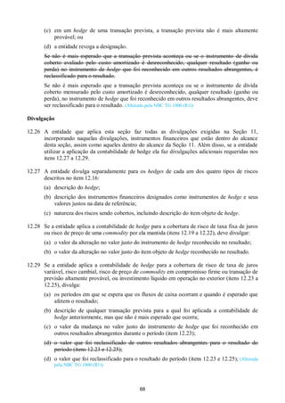68
(c) em um hedge de uma transação prevista, a transação prevista não é mais altamente
provável; ou
(d) a entidade revoga a designação.
Se não é mais esperado que a transação prevista aconteça ou se o instrumento de dívida
coberto avaliado pelo custo amortizado é desreconhecido, qualquer resultado (ganho ou
perda) no instrumento de hedge que foi reconhecido em outros resultados abrangentes, é
reclassificado para o resultado.
Se não é mais esperado que a transação prevista aconteça ou se o instrumento de dívida
coberto mensurado pelo custo amortizado é desreconhecido, qualquer resultado (ganho ou
perda), no instrumento de hedge que foi reconhecido em outros resultados abrangentes, deve
ser reclassificado para o resultado. (Alterado pela NBC TG 1000 (R1))
Divulgação
12.26 A entidade que aplica esta seção faz todas as divulgações exigidas na Seção 11,
incorporando naquelas divulgações, instrumentos financeiros que estão dentro do alcance
desta seção, assim como aqueles dentro do alcance da Seção 11. Além disso, se a entidade
utilizar a aplicação da contabilidade de hedge ela faz divulgações adicionais requeridas nos
itens 12.27 a 12.29.
12.27 A entidade divulga separadamente para os hedges de cada um dos quatro tipos de riscos
descritos no item 12.16:
(a) descrição do hedge;
(b) descrição dos instrumentos financeiros designados como instrumentos de hedge e seus
valores justos na data de referência;
(c) natureza dos riscos sendo cobertos, incluindo descrição do item objeto de hedge.
12.28 Se a entidade aplica a contabilidade de hedge para a cobertura de risco de taxa fixa de juros
ou risco de preço de uma commodity por ela mantida (itens 12.19 a 12.22), deve divulgar:
(a) o valor da alteração no valor justo do instrumento de hedge reconhecido no resultado;
(b) o valor da alteração no valor justo do item objeto de hedge reconhecido no resultado.
12.29 Se a entidade aplica a contabilidade de hedge para a cobertura de risco de taxa de juros
variável, risco cambial, risco de preço de commodity em compromisso firme ou transação de
previsão altamente provável, ou investimento líquido em operação no exterior (itens 12.23 a
12.25), divulga:
(a) os períodos em que se espera que os fluxos de caixa ocorram e quando é esperado que
afetem o resultado;
(b) descrição de qualquer transação prevista para a qual foi aplicada a contabilidade de
hedge anteriormente, mas que não é mais esperado que ocorra;
(c) o valor da mudança no valor justo do instrumento de hedge que foi reconhecido em
outros resultados abrangentes durante o período (item 12.23);
(d) o valor que foi reclassificado de outros resultados abrangentes para o resultado do
período (itens 12.23 e 12.25);
(d) o valor que foi reclassificado para o resultado do período (itens 12.23 e 12.25); (Alterada
pela NBC TG 1000 (R1))
 