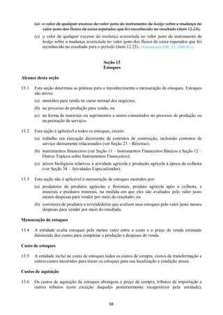 69
(e) o valor de qualquer excesso do valor justo do instrumento de hedge sobre a mudança no
valor justo dos fluxos de caixa esperados que foi reconhecido no resultado (item 12.24).
(e) o valor de qualquer excesso da mudança acumulada no valor justo do instrumento de
hedge sobre a mudança acumulada no valor justo dos fluxos de caixa esperados que foi
reconhecido no resultado para o período (item 12.23). (Alterada pela NBC TG 1000 (R1))
Seção 13
Estoques
Alcance desta seção
13.1 Esta seção determina as práticas para o reconhecimento e mensuração de estoques. Estoques
são ativos:
(a) mantidos para venda no curso normal dos negócios;
(b) no processo de produção para venda; ou
(c) na forma de materiais ou suprimentos a serem consumidos no processo de produção ou
na prestação de serviços.
13.2 Esta seção é aplicável a todos os estoques, exceto:
(a) trabalho em execução decorrente de contratos de construção, incluindo contratos de
serviço diretamente relacionados (ver Seção 23 – Receitas);
(b) instrumentos financeiros (ver Seção 11 – Instrumentos Financeiros Básicos e Seção 12 –
Outros Tópicos sobre Instrumentos Financeiros);
(c) ativos biológicos relativos à atividade agrícola e produção agrícola à época da colheita
(ver Seção 34 – Atividades Especializadas).
13.3 Esta seção não é aplicável à mensuração de estoques mantidos por:
(a) produtores de produtos agrícolas e florestais, produto agrícola após a colheita, e
minerais e produtos minerais, na medida em que eles são avaliados pelo valor justo
menos despesas para vender por meio do resultado; ou
(b) corretores de produtos e revendedores que avaliam seus estoques pelo valor justo menos
despesas para vender por meio do resultado.
Mensuração de estoques
13.4 A entidade avalia estoques pelo menor valor entre o custo e o preço de venda estimado
diminuído dos custos para completar a produção e despesas de venda.
Custo de estoques
13.5 A entidade inclui no custo de estoques todos os custos de compra, custos de transformação e
outros custos incorridos para trazer os estoques para sua localização e condição atuais.
Custos de aquisição
13.6 Os custos de aquisição de estoques abrangem o preço de compra, tributos de importação e
outros tributos (com exceção daqueles posteriormente recuperáveis pela entidade),
 