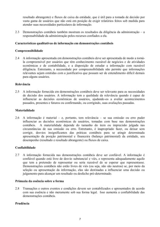 7
resultado abrangente) e fluxos de caixa da entidade, que é útil para a tomada de decisão por
vasta gama de usuários que não está em posição de exigir relatórios feitos sob medida para
atender suas necessidades particulares de informação.
2.3 Demonstrações contábeis também mostram os resultados da diligência da administração – a
responsabilidade da administração pelos recursos confiados a ela.
Características qualitativas de informação em demonstrações contábeis
Compreensibilidade
2.4 A informação apresentada em demonstrações contábeis deve ser apresentada de modo a torná-
la compreensível por usuários que têm conhecimento razoável de negócios e de atividades
econômicas e de contabilidade, e a disposição de estudar a informação com razoável
diligência. Entretanto, a necessidade por compreensibilidade não permite que informações
relevantes sejam omitidas com a justificativa que possam ser de entendimento difícil demais
para alguns usuários.
Relevância
2.5 A informação fornecida em demonstrações contábeis deve ser relevante para as necessidades
de decisão dos usuários. A informação tem a qualidade da relevância quando é capaz de
influenciar as decisões econômicas de usuários, ajudando-os a avaliar acontecimentos
passados, presentes e futuros ou confirmando, ou corrigindo, suas avaliações passadas.
Materialidade
2.6 A informação é material – e, portanto, tem relevância – se sua omissão ou erro puder
influenciar as decisões econômicas de usuários, tomadas com base nas demonstrações
contábeis. A materialidade depende do tamanho do item ou imprecisão julgada nas
circunstâncias de sua omissão ou erro. Entretanto, é inapropriado fazer, ou deixar sem
corrigir, desvios insignificantes das práticas contábeis para se atingir determinada
apresentação da posição patrimonial e financeira (balanço patrimonial) da entidade, seu
desempenho (resultado e resultado abrangente) ou fluxos de caixa.
Confiabilidade
2.7 A informação fornecida nas demonstrações contábeis deve ser confiável. A informação é
confiável quando está livre de desvio substancial e viés, e representa adequadamente aquilo
que tem a pretensão de representar ou seria razoável de se esperar que representasse.
Demonstrações contábeis não estão livres de viés (ou seja, não são neutras) se, por meio da
seleção ou apresentação da informação, elas são destinadas a influenciar uma decisão ou
julgamento para alcançar um resultado ou desfecho pré-determinado.
Primazia da essência sobre a forma
2.8 Transações e outros eventos e condições devem ser contabilizados e apresentados de acordo
com sua essência e não meramente sob sua forma legal. Isso aumenta a confiabilidade das
demonstrações contábeis.
Prudência
 