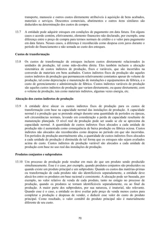 70
transporte, manuseio e outros custos diretamente atribuíveis à aquisição de bens acabados,
materiais e serviços. Descontos comerciais, abatimentos e outros itens similares são
deduzidos na determinação dos custos de compra.
13.7 A entidade pode adquirir estoques em condições de pagamento em data futura. Em alguns
casos o acordo contém, efetivamente, elemento financeiro não declarado, por exemplo, uma
diferença entre o preço de compra para termos normais de crédito e o valor para pagamento
em data futura. Nesses casos, a diferença é reconhecida como despesa com juros durante o
período do financiamento e não somada ao custo dos estoques.
Custos de transformação
13.8 Os custos de transformação de estoques incluem custos diretamente relacionados às
unidades de produção, tal como mão-de-obra direta. Eles também incluem a alocação
sistemática de custos indiretos de produção, fixos e variáveis, que são incorridos na
conversão de materiais em bens acabados. Custos indiretos fixos de produção são aqueles
custos indiretos de produção que permanecem relativamente constantes apesar do volume de
produção, tal como depreciação e manutenção de instalações e equipamentos de fábrica, e o
custo de gerenciamento e administração de fábrica. Custos indiretos variáveis de produção
são aqueles custos indiretos de produção que variam diretamente, ou quase diretamente, com
o volume de produção, tais como materiais indiretos, algumas vezes energia, etc.
Alocação dos custos indiretos de produção
13.9 A entidade deve alocar os custos indiretos fixos de produção para os custos de
transformação com base na capacidade normal das instalações de produção. A capacidade
normal é a produção que se pretende atingir durante uma quantidade de períodos ou épocas,
sob circunstâncias normais, levando em consideração a perda de capacidade resultante de
manutenção planejada. O nível real de produção pode ser usado se ele se aproxima da
capacidade normal. A quantidade de custos indiretos fixos alocados a cada unidade de
produção não é aumentada como consequência de baixa produção ou fábrica ociosa. Custos
indiretos não alocados são reconhecidos como despesa no período em que são incorridas.
Em períodos de produção anormalmente alta, a quantidade de custos indiretos fixos alocados
a cada unidade de produção é diminuída de tal forma que os estoques não sejam avaliados
acima do custo. Custos indiretos de produção variável são alocados a cada unidade de
produção com base no uso real das instalações de produção.
Produtos conjuntos e subprodutos
13.10 Um processo de produção pode resultar em mais do que um produto sendo produzido
simultaneamente. Esse é o caso, por exemplo, quando produtos conjuntos são produzidos ou
quando existe um produto principal e um subproduto. Quando os custos das matérias-primas
ou transformação de cada produto não são identificáveis separadamente, a entidade deve
alocá-los entre os produtos em base racional e consistente. A alocação pode ser baseada, por
exemplo, no valor relativo de venda de cada produto, tanto no estágio no processo de
produção, quando os produtos se tornam identificáveis separadamente, ou ao final da
produção. A maior parte dos subprodutos, por sua natureza, é imaterial, não relevante.
Quando esse é o caso, a entidade os deve avaliar pelo preço de venda menos custos para
completar a produção e despesas de vender, e deduzir esse valor do custo do produto
principal. Como resultado, o valor contábil do produto principal não é materialmente
diferente de seu custo.
 