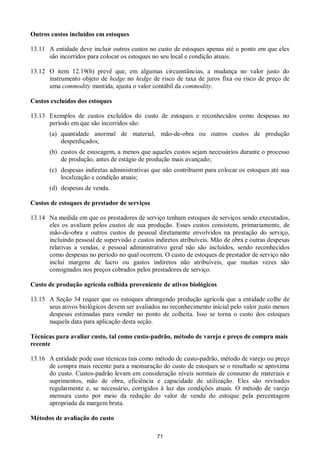 71
Outros custos incluídos em estoques
13.11 A entidade deve incluir outros custos no custo de estoques apenas até o ponto em que eles
são incorridos para colocar os estoques no seu local e condição atuais.
13.12 O item 12.19(b) prevê que, em algumas circunstâncias, a mudança no valor justo do
instrumento objeto de hedge no hedge de risco de taxa de juros fixa ou risco de preço de
uma commodity mantida, ajusta o valor contábil da commodity.
Custos excluídos dos estoques
13.13 Exemplos de custos excluídos do custo de estoques e reconhecidos como despesas no
período em que são incorridos são:
(a) quantidade anormal de material, mão-de-obra ou outros custos de produção
desperdiçados;
(b) custos de estocagem, a menos que aqueles custos sejam necessários durante o processo
de produção, antes de estágio de produção mais avançado;
(c) despesas indiretas administrativas que não contribuem para colocar os estoques até sua
localização e condição atuais;
(d) despesas de venda.
Custos de estoques de prestador de serviços
13.14 Na medida em que os prestadores de serviço tenham estoques de serviços sendo executados,
eles os avaliam pelos custos de sua produção. Esses custos consistem, primariamente, de
mão-de-obra e outros custos de pessoal diretamente envolvidos na prestação do serviço,
incluindo pessoal de supervisão e custos indiretos atribuíveis. Mão de obra e outras despesas
relativas a vendas, e pessoal administrativo geral não são incluídos, sendo reconhecidos
como despesas no período no qual ocorrem. O custo de estoques de prestador de serviço não
inclui margens de lucro ou gastos indiretos não atribuíveis, que muitas vezes são
consignados nos preços cobrados pelos prestadores de serviço.
Custo de produção agrícola colhida proveniente de ativos biológicos
13.15 A Seção 34 requer que os estoques abrangendo produção agrícola que a entidade colhe de
seus ativos biológicos devem ser avaliados no reconhecimento inicial pelo valor justo menos
despesas estimadas para vender no ponto de colheita. Isso se torna o custo dos estoques
naquela data para aplicação desta seção.
Técnicas para avaliar custo, tal como custo-padrão, método de varejo e preço de compra mais
recente
13.16 A entidade pode usar técnicas tais como método de custo-padrão, método de varejo ou preço
de compra mais recente para a mensuração do custo de estoques se o resultado se aproxima
do custo. Custos-padrão levam em consideração níveis normais de consumo de materiais e
suprimentos, mão de obra, eficiência e capacidade de utilização. Eles são revisados
regularmente e, se necessário, corrigidos à luz das condições atuais. O método de varejo
mensura custo por meio da redução do valor de venda do estoque pela percentagem
apropriada da margem bruta.
Métodos de avaliação do custo
 