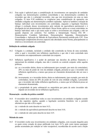 73
14.1 Esta seção é aplicável para a contabilização de investimentos em operações de entidades
coligadas nas demonstrações contábeis consolidadas e nas demonstrações contábeis de
investidor que não é o principal investidor, mas que tem investimento em uma ou mais
coligadas. O item 9.26 estabelece as exigências para contabilização de operações em
entidades coligadas nas demonstrações contábeis separadas. Aplica-se também à situação de
balanço individual com investimentos em controladas, enquanto a legislação brasileira
obrigar à avaliação desses investimentos pelo método da equivalência patrimonial e à
divulgação de tais demonstrações individuais. Dessa forma, aplica-se a essas controladas, no
balanço individual, tudo o que nesta seção se refere a investimento em coligada, a não ser
quando disposto em contrário. Ver também a Interpretação Técnica ITG 09 –
Demonstrações Contábeis Individuais, Demonstrações Separadas, Demonstrações
Consolidadas e Aplicação do Método de Equivalência Patrimonial emitida pelo CFC. Essa
Interpretação complementa diversos aspectos não abordados nesta Norma, principalmente os
relativos a investimento em controlada.
Definição de entidade coligada
14.2 Coligada é a entidade, incluindo a entidade não constituída na forma de uma sociedade,
sobre a qual o investidor tem influência significativa e que não é nem controlada nem
investimento em empreendimento controlado em conjunto.
14.3 Influência significativa é o poder de participar nas decisões da política financeira e
operacional da entidade coligada, mas não é controle ou controle conjunto sobre aquelas
políticas.
(a) se o investidor detém, direta ou indiretamente (por exemplo, por meio de controladas),
20% ou mais do poder de voto da entidade coligada, presume-se que o investidor tem
influência significativa, a menos que possa ser claramente demonstrado não ser esse o
caso;
(b) inversamente, se o investidor detém, direta ou indiretamente, (por exemplo, por meio de
controladas), menos de 20% do poder de voto de uma entidade coligada, é presumido
que o investidor não tenha influência significativa, a menos que tal influência possa ser
claramente demonstrada;
(c) a propriedade de parte substancial ou majoritária por parte de outro investidor não
impede um investidor de ter influência significativa.
Mensuração - escolha da prática contábil
14.4 O investidor deve contabilizar todos os seus investimentos em entidades coligadas usando
uma das seguintes opções, quando a legislação societária brasileira vier a permitir
alternativas que não a (b) a seguir:
(a) o método do custo descrito no item 14.5;
(b) o método da equivalência patrimonial descrito no item 14.8;
(c) o método do valor justo descrito no item 14.9.
Método do custo
14.5 O investidor avalia seus investimentos em entidades coligadas, com exceção daqueles para
os quais existe cotação de preço publicada (ver item 14.7), pelo custo menos quaisquer
perdas acumuladas por redução ao valor recuperável, reconhecidas de acordo com a Seção
 