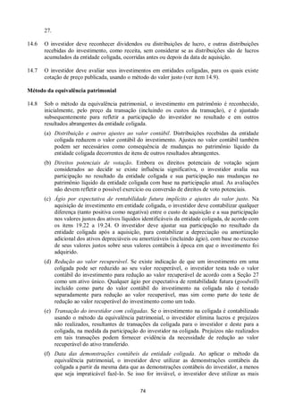 74
27.
14.6 O investidor deve reconhecer dividendos ou distribuições de lucro, e outras distribuições
recebidas do investimento, como receita, sem considerar se as distribuições são de lucros
acumulados da entidade coligada, ocorridas antes ou depois da data de aquisição.
14.7 O investidor deve avaliar seus investimentos em entidades coligadas, para os quais existe
cotação de preço publicada, usando o método do valor justo (ver item 14.9).
Método da equivalência patrimonial
14.8 Sob o método da equivalência patrimonial, o investimento em patrimônio é reconhecido,
inicialmente, pelo preço da transação (incluindo os custos da transação), e é ajustado
subsequentemente para refletir a participação do investidor no resultado e em outros
resultados abrangentes da entidade coligada.
(a) Distribuição e outros ajustes ao valor contábil. Distribuições recebidas da entidade
coligada reduzem o valor contábil do investimento. Ajustes no valor contábil também
podem ser necessários como consequência de mudanças no patrimônio líquido da
entidade coligada decorrentes de itens de outros resultados abrangentes.
(b) Direitos potenciais de votação. Embora os direitos potenciais de votação sejam
considerados ao decidir se existe influência significativa, o investidor avalia sua
participação no resultado da entidade coligada e sua participação nas mudanças no
patrimônio líquido da entidade coligada com base na participação atual. As avaliações
não devem refletir o possível exercício ou conversão de direitos de voto potenciais.
(c) Ágio por expectativa de rentabilidade futura implícito e ajustes do valor justo. Na
aquisição de investimento em entidade coligada, o investidor deve contabilizar qualquer
diferença (tanto positiva como negativa) entre o custo de aquisição e a sua participação
nos valores justos dos ativos líquidos identificáveis da entidade coligada, de acordo com
os itens 19.22 a 19.24. O investidor deve ajustar sua participação no resultado da
entidade coligada após a aquisição, para contabilizar a depreciação ou amortização
adicional dos ativos depreciáveis ou amortizáveis (incluindo ágio), com base no excesso
de seus valores justos sobre seus valores contábeis à época em que o investimento foi
adquirido.
(d) Redução ao valor recuperável. Se existe indicação de que um investimento em uma
coligada pode ser reduzido ao seu valor recuperável, o investidor testa todo o valor
contábil do investimento para redução ao valor recuperável de acordo com a Seção 27
como um ativo único. Qualquer ágio por expectativa de rentabilidade futura (goodwill)
incluído como parte do valor contábil do investimento na coligada não é testado
separadamente para redução ao valor recuperável, mas sim como parte do teste de
redução ao valor recuperável do investimento como um todo.
(e) Transação do investidor com coligadas. Se o investimento na coligada é contabilizado
usando o método da equivalência patrimonial, o investidor elimina lucros e prejuízos
não realizados, resultantes de transações da coligada para o investidor e deste para a
coligada, na medida da participação do investidor na coligada. Prejuízos não realizados
em tais transações podem fornecer evidência da necessidade de redução ao valor
recuperável do ativo transferido.
(f) Data das demonstrações contábeis da entidade coligada. Ao aplicar o método da
equivalência patrimonial, o investidor deve utilizar as demonstrações contábeis da
coligada a partir da mesma data que as demonstrações contábeis do investidor, a menos
que seja impraticável fazê-lo. Se isso for inviável, o investidor deve utilizar as mais
 