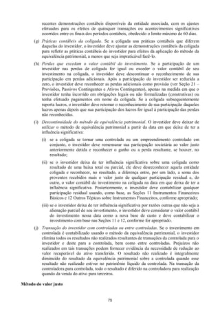 75
recentes demonstrações contábeis disponíveis da entidade associada, com os ajustes
efetuados para os efeitos de quaisquer transações ou acontecimentos significativos
ocorridos entre os finais dos períodos contábeis, obedecido o limite máximo de 60 dias.
(g) Práticas contábeis da coligada. Se a coligada usa práticas contábeis que diferem
daquelas do investidor, o investidor deve ajustar as demonstrações contábeis da coligada
para refletir as práticas contábeis do investidor para efeitos da aplicação do método da
equivalência patrimonial, a menos que seja impraticável fazê-lo.
(h) Perdas que excedam o valor contábil do investimento. Se a participação de um
investidor nas perdas de coligada for igual ou exceder o valor contábil de seu
investimento na coligada, o investidor deve descontinuar o reconhecimento de sua
participação em perdas adicionais. Após a participação do investidor ser reduzida a
zero, o investidor deve reconhecer as perdas adicionais como provisão (ver Seção 21 –
Provisões, Passivos Contingentes e Ativos Contingentes), apenas na medida em que o
investidor tenha incorrido em obrigações legais ou não formalizadas (construtivas) ou
tenha efetuado pagamentos em nome da coligada. Se a coligada subsequentemente
reporta lucros, o investidor deve retomar o reconhecimento de sua participação daqueles
lucros apenas depois que sua participação dos lucros for igual à participação das perdas
não reconhecidas.
(i) Descontinuidade do método de equivalência patrimonial. O investidor deve deixar de
utilizar o método de equivalência patrimonial a partir da data em que deixe de ter a
influência significativa:
(i) se a coligada se tornar uma controlada ou um empreendimento controlado em
conjunto, o investidor deve remensurar sua participação societária ao valor justo
anteriormente detida e reconhecer o ganho ou a perda resultante, se houver, no
resultado;
(ii) se o investidor deixa de ter influência significativa sobre uma coligada como
resultado de uma baixa total ou parcial, ele deve desreconhecer aquela entidade
coligada e reconhecer, no resultado, a diferença entre, por um lado, a soma dos
proventos recebidos mais o valor justo de qualquer participação residual e, do
outro, o valor contábil do investimento na coligada na data em que deixa de ter a
influência significativa. Posteriormente, o investidor deve contabilizar qualquer
participação residual usando, como base, as Seções 11 Instrumentos Financeiros
Básicos e 12 Outros Tópicos sobre Instrumentos Financeiros, conforme apropriado;
(iii) se o investidor deixa de ter influência significativa por razões outras que não seja a
alienação parcial de seu investimento, o investidor deve considerar o valor contábil
do investimento nessa data como a nova base de custo e deve contabilizar o
investimento com base nas Seções 11 e 12, conforme for apropriado.
(j) Transação do investidor com controladas ou entre controladas. Se o investimento em
controlada é contabilizado usando o método da equivalência patrimonial, o investidor
elimina todos os resultados não realizados resultantes de transações da controlada para o
investidor e deste para a controlada, bem como entre controladas. Prejuízos não
realizados em tais transações podem fornecer evidência da necessidade de redução ao
valor recuperável do ativo transferido. O resultado não realizado é integralmente
diminuído do resultado da equivalência patrimonial sobre a controlada quando esse
resultado não realizado estiver no patrimônio líquido da controlada. Na transação da
controladora para controlada, todo o resultado é diferido na controladora para realização
quando da venda do ativo para terceiros.
Método do valor justo
 