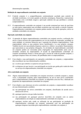 77
demonstrações separadas.
Definição de empreendimento controlado em conjunto
15.2 Controle conjunto é o compartilhamento contratualmente acordado para controle de
atividade econômica, e só existe quando as decisões estratégicas, financeiras e operacionais
relacionadas com a atividade exigem a aprovação unânime dos que partilham o controle
(empreendedores).
15.3 O empreendimento controlado em conjunto é um acordo contratual por meio do qual duas
ou mais partes empreendem uma atividade econômica que está sujeita a controle conjunto.
Empreendimentos controlados em conjunto podem assumir a forma de operações, ativos ou
entidades controlados em conjunto.
Operação controlada em conjunto
15.4 A operação de alguns empreendimentos controlados em conjunto envolve a utilização dos
ativos e outros recursos dos empreendedores em vez da criação de corporação, sociedade ou
outra entidade, ou estrutura financeira que é separada dos próprios empreendedores. Cada
empreendedor utiliza os seus próprios ativos imobilizados e os seus próprios estoques.
Também incorre em suas próprias despesas e passivos e obtém o seu próprio financiamento,
que representam as suas próprias obrigações. As atividades de empreendimento controlado
em conjunto podem ser executadas pelos empregados do empreendedor junto com as
atividades similares do empreendedor. O acordo de empreendimento controlado em
conjunto normalmente fornece a forma pela qual a receita da venda do produto conjunto, e
quaisquer despesas feitas em comum, são partilhadas entre os empreendedores.
15.5 Com relação a suas participações em operações controladas em conjunto, o empreendedor
deve reconhecer nas suas demonstrações contábeis:
(a) os ativos que controla e os passivos em que incorre; e
(b) as despesas em que incorre e sua participação na receita que ganha pela venda dos bens
ou serviços do empreendimento controlado em conjunto.
Ativo controlado em conjunto
15.6 Alguns empreendimentos controlados em conjunto envolvem o controle conjunto e, muitas
vezes, a propriedade conjunta, pelos empreendedores, de um ou mais ativos contribuídos
para o empreendimento controlado em conjunto, ou adquiridos com esse fim, e dedicado aos
propósitos do empreendimento controlado em conjunto.
15.7 Com relação a seus interesses em ativo controlado em conjunto, o empreendedor reconhece
em suas demonstrações contábeis:
(a) sua participação nos ativos controlados em conjunto, classificados de acordo com a
natureza dos ativos;
(b) quaisquer passivos em que tenha incorrido;
(c) sua participação em quaisquer passivos incorridos em conjunto com os outros
empreendedores em relação ao empreendimento controlado em conjunto;
(d) quaisquer receitas pela venda ou utilização da sua participação na produção do
empreendimento controlado em conjunto, juntamente com sua participação em
quaisquer despesas incorridas pelo empreendimento controlado em conjunto; e
 