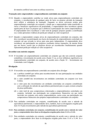 79
de maneira confiável sem custo ou esforço excessivos.
Transação entre empreendedor e empreendimento controlado em conjunto
15.16 Quando o empreendedor contribui ou vende ativos para empreendimento controlado em
conjunto, o reconhecimento de qualquer parte de lucro ou prejuízo advindo da transação
deve refletir a substância da transação. Enquanto os ativos estiverem retidos pelo
empreendimento controlado em conjunto, e desde que o empreendedor tenha transferido os
riscos e benefícios significativos da propriedade, o empreendedor deve reconhecer apenas
aquela parte do lucro ou prejuízo que é atribuível à participação dos outros empreendedores.
O empreendedor deve reconhecer o valor total de qualquer prejuízo quando a contribuição
ou a venda apresentar evidência de perda por redução ao valor recuperável.
15.17 Quando o empreendedor compra ativos de empreendimento controlado em conjunto, não
deve reconhecer sua participação nos lucros da transação do empreendimento controlado em
conjunto até que revenda os ativos para uma parte independente. O empreendedor deve
reconhecer sua participação nos prejuízos resultantes dessas transações, da mesma forma
que nos lucros, exceto que os prejuízos devem ser reconhecidos imediatamente quando
representam perda por redução ao valor recuperável.
Investidor sem controle conjunto
15.18 O investidor em empreendimento controlado em conjunto que não tem controle conjunto
contabiliza o investimento de acordo com a Seção 11 ou, se tiver influência significativa no
empreendimento controlado em conjunto, de acordo com a Seção 14 – Investimento em
Controlada e em Coligada.
Divulgação
15.19 O investidor em empreendimento controlado em conjunto deve divulgar:
(a) a política contábil que utiliza para reconhecimento de suas participações nas entidades
controladas em conjunto;
(b) o valor contábil dos investimentos em entidades controladas em conjunto (ver item
4.2(k));
(c) o valor justo dos investimentos em entidades controladas em conjunto contabilizado
com a utilização do método da equivalência patrimonial para os quais existam cotações
de preço publicadas;
(d) o valor total de seus compromissos relacionados a empreendimentos controlados em
conjunto, incluindo sua participação nos compromissos financeiros em que tenha
incorrido em conjunto com outros empreendedores, assim como sua participação nos
compromissos financeiros dos próprios empreendimentos controlados em conjunto.
15.20 Para entidades controladas em conjunto, contabilizadas de acordo com o método da
equivalência patrimonial, o empreendedor deve, também, fazer as divulgações exigidas pelo
item 14.14 para investimentos pelo método da equivalência patrimonial.
15.21 Para entidades controladas em conjunto, contabilizadas de acordo com o método do valor
justo, o empreendedor deve fazer as divulgações exigidas pelos itens 11.41 a 11.44.
15.21 Para entidades controladas em conjunto, contabilizadas de acordo com o método do valor
justo, o empreendedor deve fazer as divulgações exigidas pelos itens 11.41 a 11.44. Se o
 