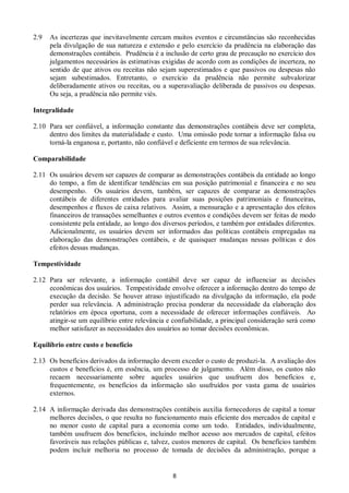 8
2.9 As incertezas que inevitavelmente cercam muitos eventos e circunstâncias são reconhecidas
pela divulgação de sua natureza e extensão e pelo exercício da prudência na elaboração das
demonstrações contábeis. Prudência é a inclusão de certo grau de precaução no exercício dos
julgamentos necessários às estimativas exigidas de acordo com as condições de incerteza, no
sentido de que ativos ou receitas não sejam superestimados e que passivos ou despesas não
sejam subestimados. Entretanto, o exercício da prudência não permite subvalorizar
deliberadamente ativos ou receitas, ou a superavaliação deliberada de passivos ou despesas.
Ou seja, a prudência não permite viés.
Integralidade
2.10 Para ser confiável, a informação constante das demonstrações contábeis deve ser completa,
dentro dos limites da materialidade e custo. Uma omissão pode tornar a informação falsa ou
torná-la enganosa e, portanto, não confiável e deficiente em termos de sua relevância.
Comparabilidade
2.11 Os usuários devem ser capazes de comparar as demonstrações contábeis da entidade ao longo
do tempo, a fim de identificar tendências em sua posição patrimonial e financeira e no seu
desempenho. Os usuários devem, também, ser capazes de comparar as demonstrações
contábeis de diferentes entidades para avaliar suas posições patrimoniais e financeiras,
desempenhos e fluxos de caixa relativos. Assim, a mensuração e a apresentação dos efeitos
financeiros de transações semelhantes e outros eventos e condições devem ser feitas de modo
consistente pela entidade, ao longo dos diversos períodos, e também por entidades diferentes.
Adicionalmente, os usuários devem ser informados das políticas contábeis empregadas na
elaboração das demonstrações contábeis, e de quaisquer mudanças nessas políticas e dos
efeitos dessas mudanças.
Tempestividade
2.12 Para ser relevante, a informação contábil deve ser capaz de influenciar as decisões
econômicas dos usuários. Tempestividade envolve oferecer a informação dentro do tempo de
execução da decisão. Se houver atraso injustificado na divulgação da informação, ela pode
perder sua relevância. A administração precisa ponderar da necessidade da elaboração dos
relatórios em época oportuna, com a necessidade de oferecer informações confiáveis. Ao
atingir-se um equilíbrio entre relevância e confiabilidade, a principal consideração será como
melhor satisfazer as necessidades dos usuários ao tomar decisões econômicas.
Equilíbrio entre custo e benefício
2.13 Os benefícios derivados da informação devem exceder o custo de produzi-la. A avaliação dos
custos e benefícios é, em essência, um processo de julgamento. Além disso, os custos não
recaem necessariamente sobre aqueles usuários que usufruem dos benefícios e,
frequentemente, os benefícios da informação são usufruídos por vasta gama de usuários
externos.
2.14 A informação derivada das demonstrações contábeis auxilia fornecedores de capital a tomar
melhores decisões, o que resulta no funcionamento mais eficiente dos mercados de capital e
no menor custo de capital para a economia como um todo. Entidades, individualmente,
também usufruem dos benefícios, incluindo melhor acesso aos mercados de capital, efeitos
favoráveis nas relações públicas e, talvez, custos menores de capital. Os benefícios também
podem incluir melhoria no processo de tomada de decisões da administração, porque a
 