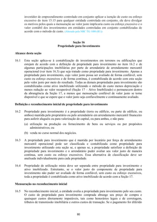 80
investidor de empreendimento controlado em conjunto aplicar a isenção de custo ou esforço
excessivo do item 15.15 para qualquer entidade controlada em conjunto, ele deve divulgar
os motivos pelos quais a mensuração ao valor justo implicaria custo ou esforço excessivo e o
valor contábil dos investimentos em entidades controladas em conjunto contabilizadas de
acordo com o método de custo. (Alterado pela NBC TG 1000 (R1))
Seção 16
Propriedade para Investimento
Alcance desta seção
16.1 Esta seção aplica-se à contabilização de investimentos em terrenos ou edificações que
estejam de acordo com a definição de propriedade para investimento no item 16.2 e de
algumas participações imobiliárias por parte de arrendatário de arrendamento mercantil
operacional (ver item 16.3) que seja tratado como propriedade para investimento. Apenas a
propriedade para investimento, cujo valor justo possa ser avaliado de forma confiável, sem
custo ou esforço excessivos e de forma contínua, é contabilizada de acordo com esta seção
pelo valor justo por meio do resultado. Todas as demais propriedades para investimento são
contabilizadas como ativo imobilizado utilizando o método do custo menos depreciação e
menos redução ao valor recuperável (Seção 17 – Ativo Imobilizado) e permanecem dentro
da abrangência da Seção 17, a menos que mensuração confiável de valor justo se torne
disponível e que se espere que o valor justo seja confiavelmente e continuamente avaliado.
Definição e reconhecimento inicial de propriedade para investimento
16.2 Propriedade para investimento é a propriedade (terra ou edifício, ou parte de edifício, ou
ambos) mantida pelo proprietário ou pelo arrendatário em arrendamento mercantil financeiro
para auferir aluguéis ou para valorização do capital, ou para ambas, e não para:
(a) utilização na produção ou fornecimento de bens ou serviços ou por propósitos
administrativos; ou
(b) venda no curso normal dos negócios.
16.3 A propriedade para investimento que é mantida por locatário por força de arrendamento
mercantil operacional pode ser classificada e contabilizada como propriedade para
investimento utilizando esta seção se, e apenas se, a propriedade satisfizer a definição de
propriedade para investimento e o arrendatário puder avaliar seu valor justo de maneira
contínua, sem custo ou esforço excessivos. Essa alternativa de classificação deve ser
analisada individualmente para cada propriedade.
16.4 Propriedade de utilização mista deve ser separada entre propriedade para investimento e
ativo imobilizado. Entretanto, se o valor justo do componente de propriedade para
investimento não puder ser avaliado de forma confiável, sem custo ou esforço excessivos,
toda a propriedade é contabilizada como ativo imobilizado de acordo com a Seção 17.
Mensuração no reconhecimento inicial
16.5 No reconhecimento inicial, a entidade avalia a propriedade para investimento pelo seu custo.
O custo de propriedade para investimento comprada abrange seu preço de compra e
quaisquer custos diretamente imputáveis, tais como honorários legais e de corretagem,
tributos de transmissão imobiliária e outros custos de transação. Se o pagamento for diferido
 