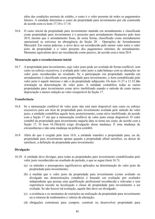 81
além das condições normais de crédito, o custo é o valor presente de todos os pagamentos
futuros. A entidade determina o custo de propriedade para investimento por ela construída
de acordo com os itens 17.10 a 17.14.
16.6 O custo inicial da propriedade para investimento mantida em arrendamento e classificada
como propriedade para investimento é o prescrito para arrendamento financeiro pelo item
20.9, mesmo que o arrendamento fosse, de outra forma, classificado como arrendamento
operacional se estivesse na abrangência da Seção 20 – Operações de Arrendamento
Mercantil. Em outras palavras, o ativo deve ser reconhecido pelo menor valor entre o valor
justo da propriedade e o valor presente dos pagamentos mínimos do arrendamento.
Montante equivalente deve ser reconhecido como passivo, de acordo com o item 20.9.
Mensuração após o reconhecimento inicial
16.7 A propriedade para investimento, cujo valor justo pode ser avaliado de forma confiável, sem
custo ou esforço excessivos, é avaliada pelo valor justo a cada balanço com as alterações no
valor justo reconhecidas no resultado. Se a participação em propriedade mantida em
arrendamento é classificada como propriedade para investimento, o item contabilizado pelo
valor justo é aquele interesse e não o da propriedade subjacente. Os itens 11.27 a 11.32 dão
orientação na determinação do valor justo. A entidade contabiliza todas as outras
propriedades para investimento como ativo imobilizado usando o método do custo menos
depreciação e menos redução ao valor recuperável da Seção 17.
Transferência
16.8 Se a mensuração confiável do valor justo não está mais disponível sem custo ou esforço
excessivos para um item de propriedade para investimento avaliada pelo método do valor
justo, a entidade contabiliza aquele item, posteriormente, como ativo imobilizado, de acordo
com a Seção 17 até que a mensuração confiável de valor justo esteja disponível. O valor
contábil da propriedade para investimento naquela data se torna seu custo, de acordo com a
Seção 17. O item 16.10(e)(iii) exige divulgação dessa mudança. É uma mudança de
circunstâncias e não uma mudança na política contábil.
16.9 Além do que é exigido pelo item 16.8, a entidade transfere a propriedade para, ou de,
propriedade para investimento apenas quando a propriedade afinal satisfizer, ou deixar de
satisfazer, a definição de propriedade para investimento.
Divulgação
16.10 A entidade deve divulgar, para todas as propriedades para investimento contabilizadas pelo
valor justo reconhecidos no resultado do período, o que se segue (item 16.7):
(a) os métodos e pressupostos significativos aplicados na determinação do valor justo da
propriedade para investimento;
(b) à medida que o valor justo da propriedade para investimento (como avaliado ou
divulgado nas demonstrações contábeis) é baseado em avaliação por avaliador
independente que possua uma qualificação profissional reconhecida e relevante e tem
experiência recente na localização e classe de propriedade para investimento a ser
avaliada. Se não houver tal avaliação, aquele fato deve ser divulgado;
(c) a existência e os montantes de restrições na realização da propriedade para investimento
ou a remessa de rendimentos e valores de alienação;
(d) obrigações contratuais para comprar, construir ou desenvolver propriedade para
 