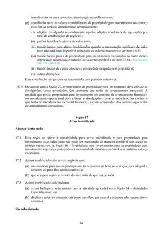 82
investimento ou para consertos, manutenção ou melhoramento;
(e) conciliação entre os valores contabilizados da propriedade para investimento no começo
e no fim do período demonstrando separadamente:
(i) adições, divulgando separadamente aquelas adições resultantes de aquisições por
meio de combinações de negócios;
(ii) ganhos líquidos de ajustes de valor justo;
(iii) transferências para ativos imobilizados quando a mensuração confiável de valor
justo não está mais disponível sem custo ou esforço excessivos (ver item 16.8);
(iii) transferências para e de propriedade para investimento mensuradas ao custo menos
depreciação acumulada e redução ao valor recuperável (ver item 16.8); (Alterado pela
NBC TG 1000 (R1))
(iv) transferências de e para estoques e propriedade ocupada pelo proprietário;
(v) outras alterações.
Essa conciliação não precisa ser apresentada para períodos anteriores.
16.11 De acordo com a Seção 20, o proprietário de propriedade para investimento deve efetuar as
divulgações, como arrendador, dos contratos que tenha de arrendamento mercantil. A
entidade que possui propriedade para investimento sob contrato de arrendamento financeiro
ou arrendamento operacional deve efetuar as divulgações, como arrendatário, dos contratos
que tenha de arrendamento mercantil financeiro, e como arrendador, dos contratos que tenha
de arrendamento operacional.
Seção 17
Ativo Imobilizado
Alcance desta seção
17.1 Esta seção se refere à contabilidade para ativo imobilizado e para propriedade para
investimento cujo valor justo não pode ser mensurado de maneira confiável sem custo ou
esforço excessivos. A Seção 16 – Propriedade para Investimento trata da propriedade para
investimento cujo valor justo pode ser mensurado de maneira confiável sem custo ou esforço
excessivos.
17.2 Ativos imobilizados são ativos tangíveis que:
(a) são mantidos para uso na produção ou fornecimento de bens ou serviços, para aluguel a
terceiros ou para fins administrativos; e
(b) que se espera sejam utilizados durante mais do que um período.
17.3 Ativos imobilizados não incluem:
(a) ativos biológicos relacionados com a atividade agrícola (ver a Seção 34 – Atividades
Especializadas); ou
(b) direitos e reservas minerais, tais como petróleo, gás natural e recursos não regenerativos
similares.
Reconhecimento
 