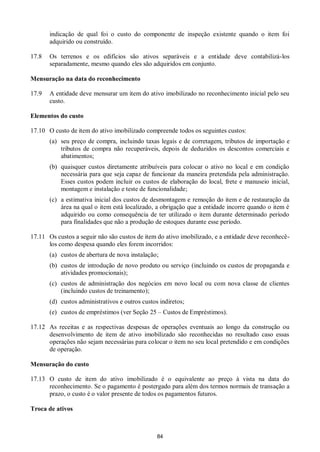 84
indicação de qual foi o custo do componente de inspeção existente quando o item foi
adquirido ou construído.
17.8 Os terrenos e os edifícios são ativos separáveis e a entidade deve contabilizá-los
separadamente, mesmo quando eles são adquiridos em conjunto.
Mensuração na data do reconhecimento
17.9 A entidade deve mensurar um item do ativo imobilizado no reconhecimento inicial pelo seu
custo.
Elementos do custo
17.10 O custo de item do ativo imobilizado compreende todos os seguintes custos:
(a) seu preço de compra, incluindo taxas legais e de corretagem, tributos de importação e
tributos de compra não recuperáveis, depois de deduzidos os descontos comerciais e
abatimentos;
(b) quaisquer custos diretamente atribuíveis para colocar o ativo no local e em condição
necessária para que seja capaz de funcionar da maneira pretendida pela administração.
Esses custos podem incluir os custos de elaboração do local, frete e manuseio inicial,
montagem e instalação e teste de funcionalidade;
(c) a estimativa inicial dos custos de desmontagem e remoção do item e de restauração da
área na qual o item está localizado, a obrigação que a entidade incorre quando o item é
adquirido ou como consequência de ter utilizado o item durante determinado período
para finalidades que não a produção de estoques durante esse período.
17.11 Os custos a seguir não são custos de item do ativo imobilizado, e a entidade deve reconhecê-
los como despesa quando eles forem incorridos:
(a) custos de abertura de nova instalação;
(b) custos de introdução de novo produto ou serviço (incluindo os custos de propaganda e
atividades promocionais);
(c) custos de administração dos negócios em novo local ou com nova classe de clientes
(incluindo custos de treinamento);
(d) custos administrativos e outros custos indiretos;
(e) custos de empréstimos (ver Seção 25 – Custos de Empréstimos).
17.12 As receitas e as respectivas despesas de operações eventuais ao longo da construção ou
desenvolvimento de item de ativo imobilizado são reconhecidas no resultado caso essas
operações não sejam necessárias para colocar o item no seu local pretendido e em condições
de operação.
Mensuração do custo
17.13 O custo de item do ativo imobilizado é o equivalente ao preço à vista na data do
reconhecimento. Se o pagamento é postergado para além dos termos normais de transação a
prazo, o custo é o valor presente de todos os pagamentos futuros.
Troca de ativos
 
