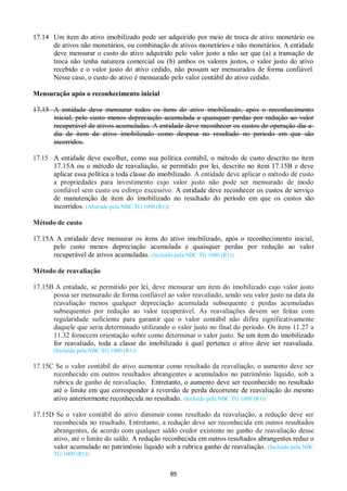 85
17.14 Um item do ativo imobilizado pode ser adquirido por meio de troca de ativo monetário ou
de ativos não monetários, ou combinação de ativos monetários e não monetários. A entidade
deve mensurar o custo do ativo adquirido pelo valor justo a não ser que (a) a transação de
troca não tenha natureza comercial ou (b) ambos os valores justos, o valor justo do ativo
recebido e o valor justo do ativo cedido, não possam ser mensurados de forma confiável.
Nesse caso, o custo do ativo é mensurado pelo valor contábil do ativo cedido.
Mensuração após o reconhecimento inicial
17.15 A entidade deve mensurar todos os itens do ativo imobilizado, após o reconhecimento
inicial, pelo custo menos depreciação acumulada e quaisquer perdas por redução ao valor
recuperável de ativos acumuladas. A entidade deve reconhecer os custos de operação dia-a-
dia de item de ativo imobilizado como despesa no resultado no período em que são
incorridos.
17.15 A entidade deve escolher, como sua política contábil, o método de custo descrito no item
17.15A ou o método de reavaliação, se permitido por lei, descrito no item 17.15B e deve
aplicar essa política a toda classe do imobilizado. A entidade deve aplicar o método de custo
a propriedades para investimento cujo valor justo não pode ser mensurado de modo
confiável sem custo ou esforço excessivo. A entidade deve reconhecer os custos de serviço
de manutenção de item do imobilizado no resultado do período em que os custos são
incorridos. (Alterado pela NBC TG 1000 (R1))
Método de custo
17.15A A entidade deve mensurar os itens do ativo imobilizado, após o reconhecimento inicial,
pelo custo menos depreciação acumulada e quaisquer perdas por redução ao valor
recuperável de ativos acumuladas. (Incluído pela NBC TG 1000 (R1))
Método de reavaliação
17.15B A entidade, se permitido por lei, deve mensurar um item do imobilizado cujo valor justo
possa ser mensurado de forma confiável ao valor reavaliado, sendo seu valor justo na data da
reavaliação menos qualquer depreciação acumulada subsequente e perdas acumuladas
subsequentes por redução ao valor recuperável. As reavaliações devem ser feitas com
regularidade suficiente para garantir que o valor contábil não difira significativamente
daquele que seria determinado utilizando o valor justo no final do período. Os itens 11.27 a
11.32 fornecem orientação sobre como determinar o valor justo. Se um item do imobilizado
for reavaliado, toda a classe do imobilizado à qual pertence o ativo deve ser reavaliada.
(Incluído pela NBC TG 1000 (R1))
17.15C Se o valor contábil do ativo aumentar como resultado da reavaliação, o aumento deve ser
reconhecido em outros resultados abrangentes e acumulados no patrimônio líquido, sob a
rubrica de ganho de reavaliação. Entretanto, o aumento deve ser reconhecido no resultado
até o limite em que corresponder à reversão de perda decorrente de reavaliação do mesmo
ativo anteriormente reconhecida no resultado. (Incluído pela NBC TG 1000 (R1))
17.15D Se o valor contábil do ativo diminuir como resultado da reavaliação, a redução deve ser
reconhecida no resultado. Entretanto, a redução deve ser reconhecida em outros resultados
abrangentes, de acordo com qualquer saldo credor existente no ganho de reavaliação desse
ativo, até o limite do saldo. A redução reconhecida em outros resultados abrangentes reduz o
valor acumulado no patrimônio líquido sob a rubrica ganho de reavaliação. (Incluído pela NBC
TG 1000 (R1))
 