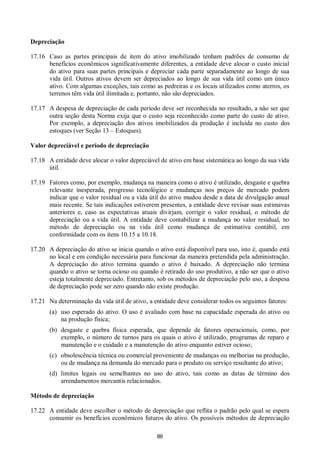 86
Depreciação
17.16 Caso as partes principais de item do ativo imobilizado tenham padrões de consumo de
benefícios econômicos significativamente diferentes, a entidade deve alocar o custo inicial
do ativo para suas partes principais e depreciar cada parte separadamente ao longo de sua
vida útil. Outros ativos devem ser depreciados ao longo de sua vida útil como um único
ativo. Com algumas exceções, tais como as pedreiras e os locais utilizados como aterros, os
terrenos têm vida útil ilimitada e, portanto, não são depreciados.
17.17 A despesa de depreciação de cada período deve ser reconhecida no resultado, a não ser que
outra seção desta Norma exija que o custo seja reconhecido como parte do custo de ativo.
Por exemplo, a depreciação dos ativos imobilizados da produção é incluída no custo dos
estoques (ver Seção 13 – Estoques).
Valor depreciável e período de depreciação
17.18 A entidade deve alocar o valor depreciável de ativo em base sistemática ao longo da sua vida
útil.
17.19 Fatores como, por exemplo, mudança na maneira como o ativo é utilizado, desgaste e quebra
relevante inesperada, progresso tecnológico e mudanças nos preços de mercado podem
indicar que o valor residual ou a vida útil do ativo mudou desde a data de divulgação anual
mais recente. Se tais indicações estiverem presentes, a entidade deve revisar suas estimavas
anteriores e, caso as expectativas atuais divirjam, corrigir o valor residual, o método de
depreciação ou a vida útil. A entidade deve contabilizar a mudança no valor residual, no
método de depreciação ou na vida útil como mudança de estimativa contábil, em
conformidade com os itens 10.15 a 10.18.
17.20 A depreciação do ativo se inicia quando o ativo está disponível para uso, isto é, quando está
no local e em condição necessária para funcionar da maneira pretendida pela administração.
A depreciação do ativo termina quando o ativo é baixado. A depreciação não termina
quando o ativo se torna ocioso ou quando é retirado do uso produtivo, a não ser que o ativo
esteja totalmente depreciado. Entretanto, sob os métodos de depreciação pelo uso, a despesa
de depreciação pode ser zero quando não existe produção.
17.21 Na determinação da vida útil de ativo, a entidade deve considerar todos os seguintes fatores:
(a) uso esperado do ativo. O uso é avaliado com base na capacidade esperada do ativo ou
na produção física;
(b) desgaste e quebra física esperada, que depende de fatores operacionais, como, por
exemplo, o número de turnos para os quais o ativo é utilizado, programas de reparo e
manutenção e o cuidado e a manutenção do ativo enquanto estiver ocioso;
(c) obsolescência técnica ou comercial proveniente de mudanças ou melhorias na produção,
ou de mudança na demanda do mercado para o produto ou serviço resultante do ativo;
(d) limites legais ou semelhantes no uso do ativo, tais como as datas de término dos
arrendamentos mercantis relacionados.
Método de depreciação
17.22 A entidade deve escolher o método de depreciação que reflita o padrão pelo qual se espera
consumir os benefícios econômicos futuros do ativo. Os possíveis métodos de depreciação
 