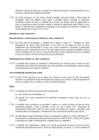 87
incluem o método da linha reta, o método dos saldos decrescentes e método baseado no uso,
tal como o método das unidades produzidas.
17.23 Se existir indicação de que tenha ocorrido mudança relevante desde a última data de
divulgação anual nos padrões pelos quais a entidade espera consumir os benefícios
econômicos futuros do ativo, a entidade deve revisar seu método atual de depreciação e,
caso as expectativas atuais divirjam, mudar o método de depreciação para refletir o novo
padrão. A entidade deve contabilizar tal mudança como mudança de estimativa contábil, em
conformidade com os itens 10.15 a 10.18.
Redução ao valor recuperável
Reconhecimento e mensuração de redução ao valor recuperável
17.24 Em cada data de divulgação, a entidade deve aplicar a Seção 27 – Redução ao Valor
Recuperável de Ativos para determinar se um item ou um grupo de itens do ativo
imobilizado está desvalorizado e, nesse caso, como reconhecer e mensurar a perda pela
redução ao valor recuperável do ativo. Tal seção explica como e quando a entidade revisa os
valores contábeis dos seus ativos, como ela determina o valor recuperável de ativo, e quando
a mesma reconhece ou reverte uma perda por desvalorização.
Indenização para redução ao valor recuperável
17.25 A entidade deve incluir no resultado as indenizações de terceiros para os itens do ativo
imobilizado que sofram desvalorização, que sejam perdidos ou abandonados, apenas quando
essas indenizações se tornarem recebíveis.
Ativo imobilizado mantido para venda
17.26 O item 27.9(f) especifica que um plano para alienar um ativo antes da data previamente
esperada é um indicador de desvalorização que requer que se calcule o valor recuperável do
ativo com objetivo de se verificar se o ativo está desvalorizado.
Baixa
17.27 A entidade deve baixar um item do ativo imobilizado:
(a) por ocasião de sua alienação; ou
(b) quando não existir expectativa de benefícios econômicos futuros pelo seu uso ou
alienação.
17.28 A entidade deve reconhecer no resultado o ganho ou a perda na baixa de item de ativo
imobilizado quando o item é baixado (a não ser que a Seção 20 – Operações de
Arrendamento Mercantil exija de outra forma na ocasião da venda e leaseback pelo
vendedor junto ao comprador). A entidade não deve classificar tal ganho como receita.
17.29 Ao determinar a data de alienação de item, a entidade deve aplicar os critérios da Seção 23 –
Receitas para reconhecimento da receita proveniente da venda de bens. A Seção 20 se aplica
à alienação por venda e leaseback pelo vendedor junto ao comprador.
17.30 A entidade deve determinar o ganho ou a perda proveniente da baixa de item do ativo
imobilizado pela diferença entre o valor de venda líquido, se houver, e o valor contábil do
 